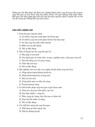 73
GhÐp gan th× ®Çu ®−îc chØ ®Þnh cho nh÷ng bÖnh nh©n ung th− gan ®· x¬ gan,
ung th− gan c¶ hai thuú lµm cho phÉu thuËt c¾t gan kh«ng thùc hiÖn ®−îc.
KÕt qu¶ cho thÊy ghÐp gan ®èi víi ung th− gan nguyªn ph¸t ë ng−êi lín vµ trÎ
em ®· mang l¹i nh÷ng kÕt qu¶ kh¶ quan.
C¢U HáI L¦îNG GI¸
1. Ung th− gan nguyªn ph¸t
A. Cã thÓ lµ ung th− xuÊt ph¸t tõ tÕ bµo gan
B. Cã thÓ lµ ung th− xuÊt ph¸t tõ liªn bµo èng mËt
C. Lµ lo¹i ung th− tiÕn triÓn nhanh
D. §iÒu trÞ cßn khã kh¨n
E. TÊt c¶ ®Òu ®óng
2. YÕu tè thuËn lîi cho ung th− gan lµ:
A. Hay gÆp ë nam giíi
B. C¸c bÖnh gan cã tr−íc nh−: x¬ gan, nghiÖn r−îu, viªm gan virus B
C. Néi tiÕt ®ãng vai trß quan träng
D. ChÊt ®éc ho¸ häc
E. TÊt c¶ ®Òu ®óng
3. XÐt nghiÖm nµo sau ®©y cã ý nghÜa chuÈn ®o¸n ung th− Gan
A. Chôp phim bông kh«ng chuÈn bÞ
B. Nång ®é foetoprotein trong m¸u
C. Néi soi tiªu ho¸
D. C«ng thøc m¸u cã tiÓu cÇu t¨ng
E. Transaminase t¨ng
4. Cã thÓ chuÈn ®o¸n ung th− gan ë giai ®o¹n sím:
A. Ch¸n ¨n, ®au h¹ s−ên ph¶i, sôt c©n
B. Suy kiÖt nhiÒu + vµng da
C. Phï, vµng da, b¸ng, ®au liªn tôc vµ kÌm sèt
D. Gan lín læn nhæn vµ cøng
E. TÊt c¶ ®Òu ®óng
5. C¸c thÓ l©m sµng cña ung th− gan:
A. ThÓ t¨ng ¸p tÜnh m¹ch cöa
B. ThÓ h¹ ®−êng huyÕt
 