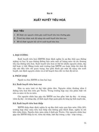 75
Bµi 8
XUÊT HUYÕT TI£U HO¸
Môc tiªu
1. KÓ ®−îc c¸c nguyªn nh©n g©y xuÊt huyÕt tiªu hãa th−êng gÆp.
2. Tr×nh bµy ®−îc møc ®é nÆng cña xuÊt huyÕt tiªu hãa cao.
3. M« t¶ ®−îc nguyªn t¾c xö trÝ xuÊt huyÕt tiªu hãa.
1. §¹i c−¬ng
XuÊt huyÕt tiªu ho¸ (XHTH) ®−îc ®Þnh nghÜa lµ sù ®µo th¶i qua ®−êng
miÖng vµ hay lµ qua ®−êng ®−êng hËu m«n mét sè l−îng m¸u tõ c¸c th−¬ng
tæn cña ®−êng tiªu ho¸. XuÊt huyÕt tiªu ho¸ cã thÓ do nhiÒu nguyªn nh©n, ®¹i
thÓ hoÆc vi thÓ. §øng tr−íc mét tr−êng hîp XHTH cao hoÆc thÊp th× th¸i ®é
cÊp cøu ®Çu tiªn rÊt quan träng, bao gåm ®¸nh gi¸ møc ®é nÆng cña xuÊt
huyÕt, x¸c ®Þnh nguyªn nh©n vµ cã kÕ ho¹ch theo dâi vµ th¸i ®é xö trÝ.
2. Ph©n lo¹i
Ng−êi ta chia XHTH ra lµm hai lo¹i:
2.1. XuÊt huyÕt tiªu ho¸ cao
N«n ra m¸u t−¬i vµ ®¹i tiÖn ph©n ®en. Nguyªn nh©n th−êng n»m ë
®−êng tiªu ho¸ bªn trªn gãc Treitz. Trong tr−êng hîp nµy cÇn ph©n biÖt víi
n«n ra m¸u vµ ho ra m¸u.
C¸c nguyªn nh©n hay gÆp cña XHTH cao bao gåm: loÐt d¹ dµy - t¸ trµng,
viªm d¹ dµy - t¸ trµng cÊp, vì tÜnh m¹ch thùc qu¶n gi·n do t¨ng ¸p tÜnh m¹ch cöa.
2.2. XuÊt huyÕt tiªu ho¸ thÊp
XHTH thÊp ®−îc ®Þnh nghÜa lµ sù ®µo th¶i m¸u qua hËu m«n. GÇn 20%
tr−êng hîp ch¶y m¸u tiªu ho¸ thÊp vÉn kh«ng gi¶i thÝch ®−îc, nghÜa lµ rÊt
khã chÈn ®o¸n. Nguån ch¶y m¸u n»m ë d−íi gãc Treitz. C¸c nguyªn nh©n hay
gÆp cña XHTH thÊp lµ trÜ, viªm tói thõa, loÐt ®¹i trµng, u ®¹i - trùc trµng...
 