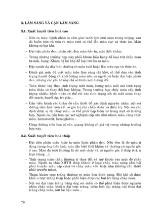 76
3. L©m sµng vµ cËn l©m sµng
3.1. XuÊt huyÕt tiªu ho¸ cao
− N«n ra m¸u: bÖnh nh©n cã c¶m gi¸c tanh lîm mïi m¸u trong miÖng, sau
®ã buån n«n vµ n«n ra m¸u t−¬i cã thÓ lÉn m¸u côc vµ thøc ¨n. M¸u
kh«ng cã bät khÝ.
− §¹i tiÖn ph©n ®en: ph©n sÖt, ®en mµu h¾c Ýn, mïi thèi kh¾m.
− Trong nh÷ng tr−êng hîp nµy ph¶i kh¸m hÇu häng ®Ó lo¹i trõ ch¶y m¸u
tõ mòi, häng. Kh¸m hÖ h« hÊp ®Ó lo¹i trõ ho ra m¸u.
− §Æt sonde d¹ dµy hót th−êng cã m¸u t−¬i hoÆc lÉn m¸u côc vµ thøc ¨n.
− §¸nh gi¸ møc ®é mÊt m¸u trªn l©m sµng rÊt khã, cã thÓ dùa vµo t×nh
tr¹ng huyÕt ®éng vµ khèi l−îng m¸u n«n ra ngoµi vµ hoÆc ®¹i tiÖn ph©n
®en, nh−ng c¸c yÕu tè nµy chØ cã tÝnh c¸ch t−¬ng ®èi.
− Toµn th©n: tïy theo t×nh tr¹ng mÊt m¸u, l−îng m¸u mÊt mµ t×nh r¹ng
toµn th©n cã thay ®æi hay kh«ng. Trong tr−êng hîp ch¶y m¸u cÊp tÝnh
l−îng nhiÒu, bÖnh nh©n cã thÓ r¬i vµo t×nh tr¹ng sèc do mÊt m¸u: thay
®æi m¹ch, huyÕt ¸p, tri gi¸c...
− CÇn tiÕn hµnh c¸c th¨m dß cÇn thiÕt ®Ó x¸c ®Þnh nguyªn nh©n: néi soi
®−êng tiªu ho¸ trªn rÊt cã gi¸ trÞ cho chÈn ®o¸n vµ ®iÒu trÞ. Néi soi x¸c
®Þnh ®−îc vÞ trÝ ch¶y m¸u, cã thÓ phèi hîp tiªm x¬ trong mét sè tr−êng
hîp. Ngoµi ra, cÇn lµm c¸c xÐt nghiÖm cÊp cøu nh− nhãm m¸u, c«ng thøc
m¸u, hematocrit, hemoglobin...
− Chôp ®−êng tiªu ho¸ cã c¶n quang kh«ng cã gi¸ trÞ trong nh÷ng tr−êng
hîp nµy.
3.2. XuÊt huyÕt tiªu ho¸ thÊp
− §¹i tiÖn ph©n m¸u hoÆc Øa m¸u hoÆc ph©n ®en. NÕu ®en lµ do m¸u ø
®äng trong èng tiªu ho¸, mïi ®Æc biÖt thèi kh¾m vµ th−êng cã nguån gèc
ë cao. M¸u ®á t−¬i th−êng lµ do míi ch¶y vµ cã nguån gèc ë thÊp (trÜ, u
trùc trµng ...).
− T×nh tr¹ng toµn th©n th−êng Ýt thay ®æi vµ tuú thuéc vµo møc ®é ch¶y
m¸u. Ng−êi ta chia XHTH thÊp thµnh 2 lo¹i: ch¶y m¸u nÆng (®ßi hái
ph¶i truyÒn m¸u cÊp cøu) vµ ch¶y m¸u võa hoÆc nhÑ (kh«ng cÇn thiÕt
ph¶i truyÒn m¸u).
− Th¨m kh¸m trùc trµng th−êng cã m¸u ®en dÝnh g¨ng. §«i khi sê ®−îc
khèi u trùc trµng thÊp hoÆc ph¸t hiÖn ®−îc c¸c bói trÜ ®ang ch¶y m¸u.
− Néi soi ®¹i trùc trµng b»ng èng soi mÒm cã thÓ ph¸t hiÖn ®−îc nguyªn
nh©n ch¶y m¸u: khèi u ®¹i trùc trµng, viªm loÐt ®¹i trµng, tói thõa ®¹i
trµng ch¶y m¸u, nøt kÏ hËu m«n...
 