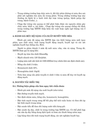 77
− Trong nh÷ng tr−êng hîp ch¶y m¸u Ýt, ®«i khi ph©n kh«ng cã mµu ®en mµ
ph¶i xÐt nghiÖm t×m m¸u Èn trong ph©n. Trong nh÷ng tr−êng hîp nµy
th−êng do bÖnh lý u lµnh tÝnh ®¹i trùc trµng (polyp, bÖnh polyp ®¹i
trµng, bÖnh Crohn...).
− Chôp ®¹i trµng c¶n quang cã thÓ ph¸t hiÖn ®−îc c¸c nguyªn nh©n g©y
ch¶y m¸u: khèi u, tói thõa... Chôp ®¹i trµng c¶n quang chèng chØ ®Þnh
trong tr−êng hîp XHTH thÊp kÌm t¾c ruét hoÆc nghi ngê thñng vµo æ
phóc m¹c.
4. §¸nh gi¸ møc ®é nÆng cña xuÊt huyÕt tiªu hãa
§¸nh gi¸ møc ®é nÆng cña XHTH dùa vµo khèi l−îng m¸u mÊt (qua
ph©n, qua chÊt n«n), t×nh tr¹ng huyÕt ®éng (m¹ch, huyÕt ¸p) vµ c¸c xÐt
nghiÖm huyÕt häc (hång cÇu, Hct).
Ng−êi ta ph©n thµnh 3 møc ®é mÊt m¸u: nhÑ, võa vµ nÆng. Trong ®ã,
XHTH ®−îc gäi lµ nÆng khi:
− HuyÕt ¸p t©m thu d−íi 90mmHg.
− M¹ch nhanh trªn 120 lÇn/phót.
− L−îng m¸u mÊt −íc tÝnh tõ 1500-2000ml (tuy nhiªn khã x¸c ®Þnh chÝnh x¸c).
− Hång cÇu d−íi 2 triÖu.
− Hematocrit d−íi 30%.
− Hemoglobin d−íi 10g/dl.
− Trªn l©m sµng cÇn ph¶i truyÒn Ýt nhÊt 3 ®¬n vÞ m¸u ®Ó duy tr× huyÕt ¸p
®éng m¹ch.
5. Nguyªn t¾c ®iÒu trÞ
5.1. Nh÷ng biÖn ph¸p cÇn lµm ngay khi chÈn ®o¸n
− §¸nh gi¸ møc ®é nÆng cña xuÊt huyÕt (nh− trªn).
− §Æt ®−êng truyÒn tÜnh m¹ch.
− X¸c ®Þnh nhãm m¸u, hång cÇu, hematocrit, hemoglobin.
− §Æt tÜnh m¹ch trung −¬ng ®Ó båi phô thÓ tÝch tuÇn hoµn vµ theo dâi ¸p
lùc tÜnh m¹ch trung −¬ng.
− §Æt sonde tiÓu ®Ó theo dâi l−îng n−íc tiÓu hµng giê.
− §Æt sonde d¹ dµy, nhÊt lµ trong tr−êng hîp XHTH cao. Cã thÓ phèi hîp
sóc röa d¹ dµy b»ng dung dÞch l¹nh vµ b¬m c¸c thuèc b¨ng niªm m¹c.
− LËp b¶ng theo dâi t×nh tr¹ng huyÕt ®éng, c¸c xÐt nghiÖm huyÕt häc.
 
