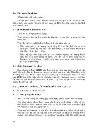 78
5.2. §iÒu trÞ triÖu chøng
Båi phô thÓ tÝch tuÇn hoµn:
TruyÒn m¸u ®ång nhãm, truyÒn dung dÞch cao ph©n tö. Tèc ®é vµ thÓ
tÝch truyÒn phô thuéc vµo møc ®é mÊt m¸u vµ ®−îc theo dâi b»ng ¸p lùc tÜnh
m¹ch trung t©m.
5.3. Theo dâi diÔn tiÕn ch¶y m¸u
− Theo dâi t×nh tr¹ng huyÕt ®éng.
− Theo dâi dÞch hót tõ èng sonde d¹ dµy, t×nh tr¹ng n«n ra m¸u, ®¹i tiÖn
ph©n ®en.
− Theo dâi c¸c xÐt nghiÖm huyÕt häc, cã 2 kh¶ n¨ng x¶y ra:
+ M¸u ngõng ch¶y: t×nh tr¹ng huyÕt ®éng æn ®Þnh dÇn, hÕt n«n ra m¸u,
dÞch qua sonde d¹ dµy nh¹t dÇn råi trong h¼n, c¸c chØ sè huyÕt häc
dÇn dÇn trë vÒ b×nh th−êng.
+ M¸u tiÕp tôc ch¶y hoÆc ch¶y l¹i sau khi t¹m ngõng: t×nh tr¹ng huyÕt
®éng xÊu dÇn hoÆc kh«ng æn ®Þnh, tiÕp tôc n«n ra m¸u; hång cÇu vµ
hematocrit gi¶m nhiÒu, truyÒn dÞch hoÆc m¸u nh−ng vÉn kh«ng duy
tr× ®−îc huyÕt ®éng.
5.4. ChÈn ®o¸n nguyªn nh©n
Sau khi chÈn ®o¸n XHTH, x¸c ®Þnh møc ®é nÆng cña xuÊt huyÕt vµ tiÕn
hµnh c¸c b−íc ®iÒu trÞ ban ®Çu, ta cÇn x¸c ®Þnh nguyªn nh©n ®Ó cã biÖn ph¸p
®iÒu trÞ tiÕp theo. §Ó x¸c ®Þnh nguyªn nh©n, ngoµi nh÷ng dÊu hiÖu l©m sµng
cña XHTH cao hoÆc thÊp nh− ®· nãi trªn, cÇn tiÕn hµnh soi d¹ dµy - t¸ trµng
vµ hoÆc soi ®¹i trµng cÊp cøu hay tr× ho·n. Tïy theo nguyªn nh©n mµ cã kÕ
ho¹ch ®iÒu trÞ cô thÓ.
6. C¸c nguyªn nh©n xuÊt huyÕt tiªu hãa hay gÆp
6.1. XuÊt huyÕt tiªu hãa cao cao
6.1.1. LoÐt d¹ dµy - t¸ trµng
− XHTH lµ biÕn chøng rÊt th−êng gÆp vµ rÊt nÆng nÒ cña loÐt d¹ dµy - t¸ trµng.
− Hái bÖnh nh©n: chÈn ®o¸n t−¬ng ®èi dÔ nÕu bÖnh nh©n cã tiÒn sö loÐt
®iÓn h×nh ®· biÕt tr−íc ®· ®−îc ®iÒu trÞ vµ ®· ®−îc chÈn ®o¸n x¸c ®Þnh
bëi néi soi hoÆc X quang chuÈn bÞ.
− ChÈn ®o¸n vÉn cßn nghi ngê khi bÖnh nh©n ®· dïng nh÷ng thuèc gäi lµ
®éc h¹i cho d¹ dµy ch¼ng h¹n nh− corticoid vµ nhÊt lµ nh÷ng thuèc
chèng viªm kh«ng steroid, vÝ dô aspirin vµ nh÷ng chÊt dÉn xuÊt cña nã,
 
