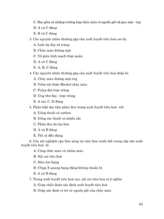 83
C. Bao gåm c¶ nh÷ng tr−êng hîp ch¶u m¸u cã nguån gèc tõ gan mËt - tuþ
D. A vµ C ®óng
E. B vµ C ®óng
3. C¸c nguyªn nh©n th−êng gÆp cña xuÊt huyÕt tiªu ho¸ cao lµ:
A. LoÐt d¹ dµy-t¸ trµng
B. Ch¶y m¸u ®−êng mËt
C. Vì gi·n tÜnh m¹ch thùc qu¶n
D. A vµ C ®óng
E. A, B, C ®óng
4. C¸c nguyªn nh©n th−êng gÆp cña xuÊt huyÕt tiªu ho¸ thÊp lµ:
A. Ch¶y m¸u ®−êng mËt-tuþ
B. Viªm tói thõa Meckel ch¶y m¸u
C. Polyp ®¹i-trùc trµng
D. Ung th− ®¹i - trùc trµng
E. A sai, C, D ®óng
5. Ph©n biÖt ®¹i tiÖn ph©n ®en trong xuÊt huyÕt tiªu ho¸ víi:
A. Uèng thuèc cã carbon
B. Uèng c¸c thuèc cã nhiÒu s¾t
C. Ph©n ®en do t¸o bãn
D. A vµ B ®óng
E. TÊt c¶ ®Òu ®óng
6. C¸c xÐt nghiÖm cËn l©m sµng −u tiªn lµm tr−íc hÕt trong cÊp cøu xuÊt
huyÕt tiªu ho¸ lµ:
A. C«ng thøc m¸u vµ nhãm m¸u
B. Néi soi tiªu ho¸
C. Siªu ©m bông
D. Chôp X quang bông ®øng kh«ng chuÈn bÞ
E. A vµ B ®óng
7. Trong xuÊt huyÕt tiªu ho¸ cao, néi soi tiªu ho¸ cã ý nghÜa:
A. Gióp chÈn ®o¸n x¸c ®Þnh xuÊt huyÕt tiªu ho¸
B. Gióp x¸c ®Þnh vÞ trÝ vµ nguån gèc cña ch¶y m¸u
 