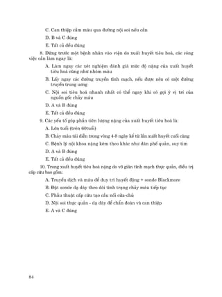 84
C. Can thiÖp cÇm m¸u qua ®−êng néi soi nÕu cÇn
D. B vµ C ®óng
E. TÊt c¶ ®Òu ®óng
8. §øng tr−íc mét bÖnh nh©n vµo viÖn do xuÊt huyÕt tiªu ho¸, c¸c c«ng
viÖc cÇn lµm ngay lµ:
A. Lµm ngay c¸c xÐt nghiÖm ®¸nh gi¸ møc ®é nÆng cña xuÊt huyÕt
tiªu ho¸ còng nh− nhãm m¸u
B. LÊy ngay c¸c ®−êng truyÒn tÜnh m¹ch, nÕu ®−îc nªn cã mét ®−êng
truyÒn trung u¬ng
C. Néi soi tiªu ho¸ nhanh nhÊt cã thÓ ngay khi cã gîi ý vÞ trÝ cña
nguån gèc ch¶y m¸u
D. A vµ B ®óng
E. TÊt c¶ ®Òu ®óng
9. C¸c yÕu tè gãp phÇn tiªn l−îng nÆng cña xuÊt huyÕt tiªu ho¸ lµ:
A. Lín tuæi (trªn 60tuæi)
B. Ch¶y m¸u t¸i diÔn trong vßng 4-8 ngµy kÓ tõ lÇn xuÊt huyÕt cuèi cïng
C. BÖnh lý néi khoa nÆng kÌm theo kh¸c nh− d·n phÕ qu¶n, suy tim
D. A vµ B ®óng
E. TÊt c¶ ®Òu ®óng
10. Trong xuÊt huyÕt tiªu ho¸ nÆng do vì gi·n tÜnh m¹ch thùc qu¶n, ®iÒu trÞ
cÊp cøu bao gåm:
A. TruyÒn dÞch vµ m¸u ®Ó duy tr× huyÕt ®éng + sonde Blackmore
B. §Æt sonde d¹ dµy theo dâi t×nh tr¹ng ch¶y m¸u tiÕp tôc
C. PhÉu thuËt cÊp cøu t¹o cÇu nèi cöa-chñ
D. Néi soi thùc qu¶n - d¹ dµy ®Ó chÈn ®o¸n vµ can thiÖp
E. A vµ C ®óng
 