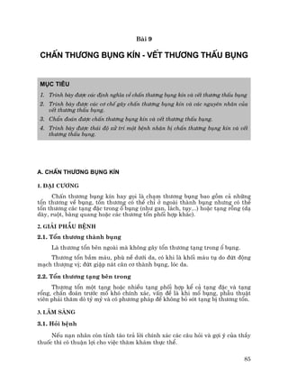 85
Bµi 9
CHÊN TH¦¥NG BôNG KÝN - VÕT TH¦¥NG THÊU BôNG
Môc tiªu
1. Tr×nh bµy ®−îc c¸c ®Þnh nghÜa vÒ chÊn th−¬ng bông kÝn vµ vÕt th−¬ng thÊu bông
2. Tr×nh bµy ®−îc c¸c c¬ chÕ g©y chÊn th−¬ng bông kÝn vµ c¸c nguyªn nh©n cña
vÕt th−¬ng thÊu bông.
3. ChÈn ®o¸n ®−îc chÊn th−¬ng bông kÝn vµ vÕt th−¬ng thÊu bông.
4. Tr×nh bµy ®−îc th¸i ®é xö trÝ mét bÖnh nh©n bÞ chÊn th−¬ng bông kÝn vµ vÕt
th−¬ng thÊu bông.
A. CHÊN TH¦¥NG BôNG KÝN
1. §¹i c−¬ng
ChÊn th−¬ng bông kÝn hay gäi lµ ch¹m th−¬ng bông bao gåm c¶ nh÷ng
tæn th−¬ng vÒ bông, tæn th−¬ng cã thÓ chØ ë ngoµi thµnh bông nh−ng cã thÓ
tæn th−¬ng c¸c t¹ng ®Æc trong æ bông (nh− gan, l¸ch, tôy...) hoÆc t¹ng rçng (d¹
dµy, ruét, bµng quang hoÆc c¸c th−¬ng tæn phèi hîp kh¸c).
2. Gi¶i phÉu bÖnh
2.1. Tæn th−¬ng thµnh bông
Lµ th−¬ng tæn bªn ngoµi mµ kh«ng g©y tæn th−¬ng t¹ng trong æ bông.
Th−¬ng tæn bÇm m¸u, phï nÒ d−íi da, cã khi lµ khèi m¸u tô do ®øt ®éng
m¹ch th−îng vÞ; ®øt giËp n¸t c©n c¬ thµnh bông, lãc da.
2.2. Tæn th−¬ng t¹ng bªn trong
Th−¬ng tæn mét t¹ng hoÆc nhiÒu t¹ng phèi hîp kÓ c¶ t¹ng ®Æc vµ t¹ng
ræng, chÈn ®o¸n tr−íc mæ khã chÝnh x¸c, vÊn ®Ò lµ khi mæ bông, phÉu thuËt
viªn ph¶i th¨m dß tû mû vµ cã ph−¬ng ph¸p ®Ó kh«ng bá sãt t¹ng bÞ th−¬ng tæn.
3. L©m sµng
3.1. Hái bÖnh
NÕu n¹n nh©n cßn tØnh t¸o tr¶ lêi chÝnh x¸c c¸c c©u hái vµ gîi ý cña thÇy
thuèc th× cã thuËn lîi cho viÖc th¨m kh¸m thùc thÓ.
 