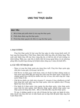 9
Bµi 1
Ung th− thùc qu¶n
Môc tiªu
1. M« t¶ ®−îc gi¶i phÉu bÖnh lý cña ung th− thùc qu¶n.
2. ChÈn ®o¸n ®−îc ung th− thùc qu¶n.
3. Tr×nh bµy ®−îc nguyªn t¾c ®iÒu trÞ ung th− thùc qu¶n.
1. §¹i c−¬ng
Ung th− thùc qu¶n lµ lo¹i ung th− hay gÆp vµ n»m trong danh s¸ch 10
lo¹i ung th− hµng ®Çu ë ViÖt Nam, bÖnh tiÕn triÓn ban ®Çu rÊt thÇm lÆng. TÇn
suÊt m¾c bÖnh thay ®æi tïy theo vïng ®Þa d−, cã thÓ do yÕu tè m«i tr−êng vµ
dinh d−ìng. HiÖn nay, mÆc dï cã nhiÒu tiÕn bé trong ngo¹i khoa vµ c¸c ph−¬ng
ph¸p ®iÒu trÞ phèi hîp nh−ng tû lÖ bÖnh nh©n sèng sau 5 n¨m chØ d−íi 20%.
2. C¸c yÕu tè thuËn lîi
− Nguy c¬ ung th− thùc qu¶n gia t¨ng theo tuæi. Ung th− thùc qu¶n gÆp
chñ yÕu ë nam giíi, tû lÖ nam: n÷ lµ 9:1.
− ChÕ ®é ¨n vµ thãi quen sinh ho¹t: r−îu vµ thuèc l¸ ®−îc chøng minh cã
liªn quan mËt thiÕt ®Õn gia t¨ng tÇn suÊt ung th− thùc qu¶n, trong khi ë
nh÷ng ng−êi theo chÕ ®é ¨n nhiÒu tr¸i c©y vµ rau, tÇn suÊt ung th− thùc
qu¶n thÊp râ rÖt.
− ChÕ ®é ¨n thiÕu c¸c chÊt nh− vitamin C, vitamin A hay riboflavin cã thÓ
lµm t¨ng tÇn suÊt m¾c ung th− thùc qu¶n, nh− c¸c nghiªn cøu ë Trung
Quèc hay Iran cho thÊy.
− C¸c bÖnh lý ë thùc qu¶n: trµo ng−îc d¹ dµy-thùc qu¶n, viªm thùc qu¶n
m¹n tÝnh do trµo ng−îc, loÐt Barette thùc qu¶n, ph×nh thùc qu¶n, sÑo
thùc qu¶n do báng hãa chÊt... ®Òu cã thÓ dÉn ®Õn ung th− thùc qu¶n.
V× vËy, ë nh÷ng ng−êi cã c¸c yÕu tè thuËn lîi hay m¾c c¸c bÖnh lý trªn,
thÇy thuèc cÇn theo dâi s¸t vµ tiÕn hµnh néi soi kÞp thêi ®Ó ph¸t hiÖn −ng th−
ë giai ®o¹n sím.
 