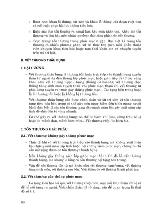 90
+ Ruét non: kh©u lç thñng, c¾t xÐn vµ kh©u lç thñng, c¾t ®o¹n ruét non
vµ nèi ruét phôc håi l−u th«ng tiªu hãa.
+ Ruét giµ: ®−a tæn th−¬ng ra ngoµi lµm hËu m«n nh©n t¹o. Kh©u kÝn tæn
th−¬ng vµ lµm hËu m«n nh©n t¹o ®o¹n ®¹i trµng phÝa trªn tæn th−¬ng.
+ Trùc trµng: tæn th−¬ng trong phóc m¹c Ýt gÆp. §Æc biÖt t¸ trµng tæn
th−¬ng cã nhiÒu ph−¬ng ph¸p xö trÝ thùc thô (nªn mêi phÉu thuËt
viªn chuyªn khoa tiªu hãa hoÆc t¹m thêi kh©u kÝn vµ chuyÓn tuyÕn
trªn xö trÝ l¹i).
B. VÕT TH¦¥NG THÊU BôNG
1. §¹i c−¬ng
− VÕt th−¬ng thÊu bông lµ th−¬ng tæn hoÆc trùc tiÕp vµo thµnh bông xuyªn
thÊu tõ ngoµi da ®Õn thñng líp phóc m¹c, hoÆc gi¸n tiÕp ®i tõ c¸c vïng
kh¸c nh− vÕt th−¬ng ngùc - bông (thñng c¬ hoµnh); vÕt th−¬ng chäc
thñng tÇng sinh m«n xuyªn thÊu vµo phóc m¹c, thËm chÝ vÕt th−¬ng tõ
phÝa l−ng xuyªn ra tr−íc g©y thñng phóc m¹c... C¸c t¹ng bªn trong hoÆc
lµ bÞ th−¬ng tæn hoÆc lµ kh«ng bÞ th−¬ng tæn.
− VÕt th−¬ng thÊu bông cÇn ®−îc chÈn ®o¸n vµ xö trÝ sím v× tæn th−¬ng
t¹ng tiªu hãa bªn trong cã thÓ g©y nªn nguy hiÓm ®Õn tÝnh m¹ng ng−êi
bÖnh ®Æc biÖt lµ c¸c tæn th−¬ng t¹ng ®Æc-m¹ch m¸u lín g©y mÊt m¸u cÊp
tÝnh dÔ ®−a ®Õn tö vong nhanh.
− C¬ chÕ g©y ra vÕt th−¬ng bông: cã thÓ do b¹ch khÝ (dao, sõng tr©u bß...)
hoÆc do m¶nh ®¹n, m¶nh bom m×n... VÕt th−¬ng chét (do bom bi).
2. Tæn th−¬ng gi¶i phÉu
2.1. VÕt th−¬ng kh«ng g©y thñng phóc m¹c
− Thùc tÕ khi cã vÕt th−¬ng trùc tiÕp vµo thµnh bông mµ kh«ng xuÊt hiÖn
héi chøng mÊt m¸u cÊp tÝnh hoÆc héi chøng viªm phóc m¹c, chóng ta chØ
cÇn më réng th¨m dß tæn th−¬ng thµnh bông.
− NÕu kh«ng g©y thñng r¸ch líp phóc m¹c thµnh th× ®ã lµ vÕt th−¬ng
thµnh bông, mµ kh«ng lo l¾ng cã tæn th−¬ng néi t¹ng bªn trong.
− VÊn ®Ò c¸c th−¬ng tæn tõ n¬i kh¸c nh− vÕt th−¬ng ngùc-bông, vÕt th−¬ng
tÇng sinh m«n, vÕt th−¬ng sau bªn. ViÖc th¨m dß vÕt th−¬ng lµ rÊt phøc t¹p.
2.2. VÕt th−¬ng g©y thñng phóc m¹c
Cã t¹ng tiªu hãa lßi qua vÕt th−¬ng (ruét non, m¹c nèi lín) thËm chÝ lé râ
®Ó hë néi t¹ng ra ngoµi. ViÖc chÈn ®o¸n ®· râ rµng, vÊn ®Ò quan träng lµ th¸i
®é xö trÝ.
 