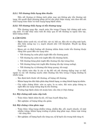 91
2.2.1. VÕt th−¬ng thÊu bông ®¬n thuÇn
NÕu vÕt th−¬ng cã thñng r¸ch phóc m¹c mµ kh«ng g©y tæn th−¬ng néi
t¹ng, th× quyÕt ®Þnh ph−¬ng ph¸p xö trÝ cÇn ph¶i thËn träng, nªn theo dâi s¸t
t×nh tr¹ng toµn th©n vµ t×nh tr¹ng bông bÖnh nh©n.
2.2.2. VÕt th−¬ng thÊu bông cã tæn th−¬ng t¹ng
Tæn th−¬ng t¹ng ®Æc, m¹ch m¸u lín trong æ bông: héi chøng mÊt m¸u
cÊp tÝnh. Cã thÓ thÊy m¸u t−¬i ®á ch¶y qua lç vÕt th−¬ng ra ngoµi liªn tôc,
khèi l−îng nhiÒu.
3. L©m sµng
− BÖnh nh©n xanh t¸i, v· må h«i, vËt v·, bÊt an, ®Çu chi vµ sèng mòi l¹nh,
dÊu bÊm mãng tay (–), m¹ch nhanh nhá 140 lÇn/phót. HuyÕt ¸p ®éng
m¹ch tôt.
− Quan s¸t vµ ®Þnh h−íng vÕt th−¬ng nh»m ®o¸n tr−íc tæn th−¬ng thuéc
vïng liªn quan ®Õn c¸c t¹ng nh−:
+ VÕt th−¬ng h¹ s−ên ph¶i (nghÜ ®Õn tæn th−¬ng gan).
+ VÕt th−¬ng h¹ s−ên tr¸i (nghÜ ®Õn tæn th−¬ng l¸ch).
+ VÕt th−¬ng h«ng ph¶i (nghÜ ®Õn th−¬ng tæn ®¹i trµng lªn).
+ VÕt th−¬ng h«ng tr¸i (nghÜ ®Õn th−¬ng tæn ®¹i trµng xuèng).
+ VÕt th−¬ng h¹ vÞ (th−¬ng tæn bµng quang, tö cung).
Tuy nhiªn trªn ®©y lµ c¸c vÝ dô ®èi víi vÕt th−¬ng th¼ng trôc c¬ thÓ,
ngoµi ra c¸c vÕt th−¬ng xuyªn chÐo th−¬ng tæn bªn trong æ bông th−êng lµ
nhiÒu t¹ng.
− X¸c ®Þnh kÝch th−íc vÕt th−¬ng, sè l−îng vÕt th−¬ng.
− Kh¸m bông t×m dÊu hiÖu ph¶n øng thµnh bông, co cøng thµnh bông tù nhiªn.
− C¸c triÖu chøng kh¸c: n«n ra m¸u, Øa ra m¸u, ®¸i m¸u gióp chóng ta
nghÜ ®Õn c¸c t¹ng t−¬ng øng bÞ tæn th−¬ng.
Tr−êng hîp bÖnh nh©n tíi muén h¬n: cÇn chó ý 2 héi chøng:
3.1. Héi chøng mÊt m¸u cÊp tÝnh
− Toµn th©n: bÖnh nh©n bÞ sèc, rèi lo¹n huyÕt ®éng häc.
− XÐt nghiÖm: sè l−îng hång cÇu gi¶m.
3.2. Héi chøng viªm phóc m¹c
− Toµn th©n: tæng tr¹ng nhiÔm trïng, nhiÔm ®éc, sèt, m¹ch nhanh, vÎ mÆt
nhiÔm trïng, kh¸m bông tr−íng cã ph¶n øng phóc m¹c, th¨m trùc trµng
- tói cïng ®au.
− XÐt nghiÖm: sè l−îng b¹ch cÇu t¨ng cao, tû lÖ b¹ch cÇu trung tÝnh t¨ng râ.
 