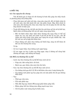 92
4. §iÒu trÞ
4.1. C¸c nguyªn t¾c chung
VÊn ®Ò ®¸nh gi¸ vµ th¨m dß vÕt th−¬ng lµ b−íc ®Çu gióp cho thÇy thuèc
cã ph−¬ng ph¸p xö lý ®óng ®¾n.
− Chän thêi gian mæ: ph¶i mæ sím, cµng sím cµng tèt, ®èi víi bÖnh nh©n bÞ
sèc mÊt m¸u võa tiÕn hµnh håi søc võa phÉu thuËt. Môc ®Ých chÝnh lµ
cÇm m¸u, khi th−¬ng tæn ch¶y m¸u ®−îc lo¹i trõ sÏ gióp cho håi søc ®¸p
øng nhanh vµ hiÖu qu¶.
− TuyÖt ®èi kh«ng do dù, chê håi søc kh¸ lªn míi ®em mæ th× sÏ bÞ thÊt b¹i,
bÖnh nh©n sÏ kh«ng phôc håi mµ sèc ngµy cµng nÆng thªm.
+ §èi víi bÖnh nh©n ®−îc chÈn ®o¸n th−¬ng tæn t¹ng rçng cã thÓ mæ
chËm l¹i, tuy vËy ph¶i mæ tr−íc 6 giê kÓ tõ khi bÞ tai n¹n, nÕu ®Ó
chËm qu¸ t×nh tr¹ng viªm phóc m¹c nÆng lªn sÏ g©y nhiÔm ®éc, viÖc
håi søc sau mæ sÏ gÆp khã kh¨n h¬n.
+ Chän ®−êng mæ: ph¶i chän ®−êng mæ thÝch hîp, réng r·i ®Ó th¨m dß
hÕt c¸c tæn th−¬ng bªn trong.
VÝ dô:
− Lç vµo ë ngùc thÊp: chän ®−êng r¹ch ngùc-bông.
− Lç vµo ngùc cao hay ë phÝa sau lång ngùc: chän 2 ®−êng mæ riªng biÖt
(®−êng mæ ngùc, mét ®−êng mæ bông).
4.2. §iÒu trÞ th−¬ng tæn cô thÓ
− L¸ch: tïy theo th−¬ng tæn cô thÓ ®Ó chän c¸ch xö trÝ:
+ GiËp n¸t, ®øt cuèng l¸ch: c¾t l¸ch.
+ R¸ch c¹n, gän: kh©u cÇm m¸u b¶o tån l¸ch.
− Gan: tïy theo th−¬ng tæn cô thÓ ®Ó chän c¸ch xö trÝ.
+ C¸c ®−êng r¸ch gän ®é I, II, III cã thÓ kh©u cÇm m¸u 2 mÐp th−¬ng tæn.
+ C¸c ®−êng r¸ch phøc t¹p hay giËp nhu m« mét phÇn th× c¾t gan kh«ng
®iÓn h×nh.
− Tôy:
+ NhÐt g¹c cÇm m¸u.
+ C¾t mét phÇn tôy.
+ NÕu ®øt èng tôy chÝnh (Wirsung) ph¶i kh©u phôc håi.
+ Kh©u phôc håi l−u th«ng m¸u ®éng m¹ch m¹c treo.
+ C¾t bá phÇn ruét t−¬ng øng bÞ thiÕu m¸u.
 