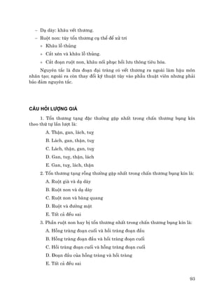 93
− D¹ dµy: kh©u vÕt th−¬ng.
− Ruét non: tïy tæn th−¬ng cô thÓ ®Ó xö trÝ
+ Kh©u lç thñng
+ C¾t xÐn vµ kh©u lç thñng.
+ C¾t ®o¹n ruét non, kh©u nèi phôc håi l−u th«ng tiªu hãa.
Nguyªn t¾c lµ ®−a ®o¹n ®¹i trµng cã vÕt th−¬ng ra ngoµi lµm hËu m«n
nh©n t¹o; ngoµi ra cßn thay ®æi kü thuËt tïy vµo phÉu thuËt viªn nh−ng ph¶i
b¶o ®¶m nguyªn t¾c.
C¢U HáI L¦îNG GI¸
1. Tæn th−¬ng t¹ng ®Æc th−êng gÆp nhÊt trong chÊn th−¬ng bông kÝn
theo thø tù lÇn l−ît lµ:
A. ThËn, gan, l¸ch, tuþ
B. L¸ch, gan, thËn, tuþ
C. L¸ch, thËn, gan, tuþ
D. Gan, tuþ, thËn, l¸ch
E. Gan, tuþ, l¸ch, thËn
2. Tæn th−¬ng t¹ng rçng th−êng gÆp nhÊt trong chÊn th−¬ng bông kÝn lµ:
A. Ruét giµ vµ d¹ dµy
B. Ruét non vµ d¹ dµy
C. Ruét non vµ bµng quang
D. Ruét vµ ®−êng mËt
E. TÊt c¶ ®Òu sai
3. PhÇn ruét non hay bÞ tæn th−¬ng nhÊt trong chÊn th−¬ng bông kÝn lµ:
A. Hçng trµng ®o¹n cuèi vµ håi trµng ®o¹n ®Çu
B. Hçng trµng ®o¹n ®Çu vµ håi trµng ®o¹n cuèi
C. Håi trµng ®o¹n cuèi vµ hçng trµng ®o¹n cuèi
D. §o¹n ®Çu cña hçng trµng vµ håi trµng
E. TÊt c¶ ®Òu sai
 