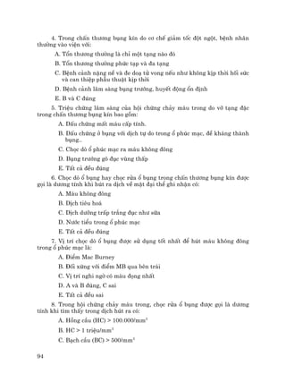 94
4. Trong chÊn th−¬ng bông kÝn do c¬ chÕ gi¶m tèc ®ét ngét, bÖnh nh©n
th−êng vµo viÖn víi:
A. Tæn th−¬ng th−êng lµ chØ mét t¹ng nµo ®ã
B. Tæn th−¬ng th−êng phøc t¹p vµ ®a t¹ng
C. BÖnh c¶nh nÆng nÒ vµ ®e do¹ tö vong nÕu nh− kh«ng kÞp thêi hèi søc
vµ can thiÖp phÉu thuËt kÞp thêi
D. BÖnh c¶nh l©m sµng bông tr−íng, huyÕt ®éng æn ®Þnh
E. B vµ C ®óng
5. TriÖu chøng l©m sµng cña héi chøng ch¶y m¸u trong do vì t¹ng ®Æc
trong chÊn th−¬ng bông kÝn bao gåm:
A. DÊu chøng mÊt m¸u cÊp tÝnh.
B. DÊu chøng ë bông víi dÞch tù do trong æ phóc m¹c, ®Ò kh¸ng thµnh
bông..
C. Chäc dß æ phóc m¹c ra m¸u kh«ng ®«ng
D. Bông tr−íng gâ ®ôc vïng thÊp
E. TÊt c¶ ®Òu ®óng
6. Chäc dß æ bông hay chäc röa æ bông trong chÊn th−¬ng bông kÝn ®−îc
gäi lµ d−¬ng tÝnh khi hót ra dÞch vÒ mÆt ®¹i thÓ ghi nhËn cã:
A. M¸u kh«ng ®«ng
B. DÞch tiªu ho¸
C. DÞch d−ìng trÊp tr¾ng ®ôc nh− s÷a
D. N−íc tiÓu trong æ phóc m¹c
E. TÊt c¶ ®Òu ®óng
7. VÞ trÝ chäc dß æ bông ®−îc sö dông tèt nhÊt ®Ó hót m¸u kh«ng ®«ng
trong æ phóc m¹c lµ:
A. §iÓm Mac Burney
B. §èi xøng víi ®iÓm MB qua bªn tr¸i
C. VÞ trÝ nghi ngê cã m¸u ®äng nhÊt
D. A vµ B ®óng, C sai
E. TÊt c¶ ®Òu sai
8. Trong héi chøng ch¶y m¸u trong, chäc röa æ bông ®−îc gäi lµ d−¬ng
tÝnh khi t×m thÊy trong dÞch hót ra cã:
A. Hång cÇu (HC) > 100.000/mm3
B. HC > 1 triÖu/mm3
C. B¹ch cÇu (BC) > 500/mm3
 