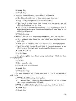 95
D. A vµ C ®óng
E. B vµ C ®óng
9. Trong héi chøng ch¶y m¸u trong, chØ ®Þnh më bông lµ:
A. Khi chÈn ®o¸n ch¾c ch¾n cã ch¶y m¸u trong æ phóc m¹c
B. Ngay khi chäc dß æ phóc m¹c cã m¸u kh«ng ®«ng
C. Khi chäc dß cã m¸u kh«ng ®«ng trong æ phóc m¹c vµ siªu ©m ghi
nhËn cã tæn th−¬ng gan hay l¸ch
D. Khi chäc dß cã m¸u kh«ng ®«ng trong æ phóc m¹c vµ bÖnh nh©n cã
triÖu chøng cho¸ng mÊt m¸u mµ kh«ng thÓ gi¶i thÝch ®−îc tõ c¸c
phÇn kh¸c cña c¬ thÓ
E. TÊt c¶ ®Òu ®óng
10. ChØ ®Þnh ®iÒu trÞ phÉu thuËt trong chÊn th−¬ng bông kÝn bao gåm:
A. BÖnh nh©n cã triÖu chøng cña trµn m¸u æ phóc m¹c kÌm cho¸ng
mÊt m¸u
B. BÖnh nh©n cã biÓu hiÖn viªm phóc m¹c sau chÊn th−¬ng bông kÝn
C. BÖnh nh©n cã héi chøng ch¶y m¸u trong vµ kh«ng ®¸p øng ®iÒu trÞ b¶o
tån tÝch cùc dï cha cã ghi nhËn t¹ng th−¬ng tæn trªn siªu ©m bông
D. A vµ B ®óng, C sai
E. A, B, C ®óng
11. C¸c ph−¬ng ph¸p phÉu thuËt trong tr−êng hîp vì l¸ch do chÊn
th−¬ng bông kÝn:
A. C¾t l¸ch
B. Kh©u l¸ch cÇm m¸u
C. C¾t b¸n phÇn l¸ch cÇm m¸u
D. A vµ C ®óng
E. TÊt c¶ ®Òu ®óng
12. Sù kh¸c nhau gi÷a vÕt th−¬ng thÊu bông (VTTB) do ho¶ khÝ vµ do
b¹ch khÝ lµ:
A. VTTB do ho¶ khÝ th−êng phøc t¹p h¬n
B. VTTB do b¹ch khÝ th−êng ®¬n gi¶n h¬n nªn xö trÝ chñ yÕu lµ c¾t läc
vÕt th−¬ng thµnh bông t¹i chç lµ ®ñ
C. VTTB do ho¶ khÝ lu«n lu«n g©y nªn th−¬ng tæn t¹ng lµ sè ch½n (2,4,6..)
D. A vµ C ®óng
E. B vµ C ®óng
 