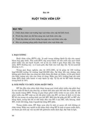 96
Bµi 10
RUéT THõA VI£M CÊP
Môc tiªu
1. ChÈn ®o¸n ®−îc mét tr−êng hîp ruét thõa viªm cÊp thÓ ®iÓn h×nh.
2. Tr×nh bµy ®−îc c¸c thÓ l©m sµng cña ruét thõa viªm cÊp.
3. Tr×nh bµy ®−îc c¸c biÕn chøng hay gÆp cña ruét thõa viªm cÊp.
4. Nªu c¸c ph−¬ng ph¸p phÉu thuËt bÖnh viªm ruét thõa cÊp.
1. §¹i c−¬ng
Ruét thõa viªm (RTV) cÊp lµ mét trong nh÷ng bÖnh lý cÊp cøu ngo¹i
khoa hay gÆp nhÊt. TÇn suÊt RTV cÊp song hµnh víi tÇn suÊt cña qu¸ tr×nh
ph¸t triÓn cña m« b¹ch huyÕt, víi tû lÖ cao nhÊt ë giai ®o¹n ®Çu cña thËp
niªn. RTV th−êng x¶y ra ë nam giíi, ®Æc biÖt vµo tuæi dËy th×. Tû lÖ nam/n÷
kho¶ng 1,3:1.
Trong giai ®o¹n nghiªn cøu tõ 1975-1991, tû lÖ gi¶m tõ 100 tr−êng
hîp/100.000 xuèng 52 tr−êng hîp/100.000 d©n. Sù thay ®æi nµy d−êng nh−
kh«ng gi¶i thÝch dùa vµo c«ng t¸c chÈn ®o¸n ®· ®−îc c¶i thiÖn, vµ lêi gi¶i thÝch
cho hiÖn t−îng nµy vÉn cßn ch−a râ rµng. HiÖn nay 84% tr−êng hîp c¾t ruét
thõa (RT) ®−îc tiÕn hµnh v× mét bÖnh lý cÊp. Tû lÖ c¾t bá RT b×nh th−êng
trung b×nh lµ 16%.
2. Gi¶i phÉu vµ chøc n¨ng ruét thõa
RT lÇn ®Çu tiªn nh×n thÊy ®−îc trong qu¸ tr×nh ph¸t triÓn cña ph«i thai
lµ vµo tuÇn lÔ thø 8 cña thai kú, cã h×nh ¶nh nh− mét chç nh« lªn ë phÇn cuèi
cña manh trµng (MT). Trong c¶ giai ®o¹n ph¸t triÓn tr−íc vµ sau sinh, tèc ®é
ph¸t triÓn cña MT v−ît xa tèc ®é ph¸t triÓn cña RT, nã lµm di lÖch vÞ trÝ cña
RT ®i vµo trong vµ xuèng d−íi van håi MT. Mèi liªn hÖ gi÷a gèc RT vµ MT vÉn
h»ng ®Þnh, trong khi ®ã cã thÓ thÊy ®Çu cña RT ë sau MT, tiÓu khung, d−íi
MT, tr−íc håi trµng, hoÆc ë quanh ®¹i trµng (§T) ph¶i..
Trong nhiÒu n¨m, RT ®−îc xem nh− lµ mét c¬ quan vÕt tÝch kh«ng cã
chøc n¨ng. HiÖn nay ng−êi ta ®· nhËn thÊy r»ng RT lµ mét c¬ quan miÔn dÞch,
nã tham gia tÝch cùc vµo sù chÕ tiÕt globulin miÔn dÞch (Ig), ®Æc biÖt lµ IgA.
 