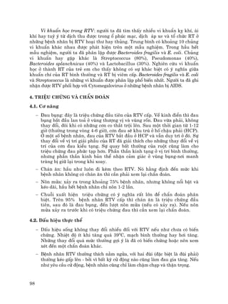98
Vi khuÈn häc trong RTV: ng−êi ta ®· t×m thÊy nhiÒu vi khuÈn kþ khÝ, ¸i
khÝ hay tuú ý tõ dÞch thu ®−îc trong æ phóc m¹c, dÞch ¸p xe vµ tæ chøc RT ë
nh÷ng bÖnh nh©n bÞ RTV ho¹i th− hay thñng. Trung b×nh cã kho¶ng 10 chñng
vi khuÈn kh¸c nhau ®−îc ph¸t hiÖn trªn mét mÉu nghiÖm. Trong hÇu hÕt
mÉu nghiÖm, ng−êi ta ®· ph©n lËp ®−îc Bacteroides fragilis vµ E. coli. Chñng
vi khuÈn hay gÆp kh¸c lµ Streptococcus (80%), Pseudomonas (40%),
Bacteroides splanchnicus (40%) vµ Lactobacillus (30%). Nghiªn cøu vi khuÈn
häc ë thµnh RT cña trÎ em cho thÊy kh«ng cã sù kh¸c biÖt cã ý nghÜa gi÷a
khuÈn chÝ cña RT b×nh th−êng vµ RT bÞ viªm cÊp. Bacteroides fragilis vµ E. coli
vµ Streptococcus lµ nh÷ng vi khuÈn ®−îc ph©n lËp phæ biÕn nhÊt. Ng−êi ta ®· ghi
nhËn ®−îc RTV phèi hîp víi Cytomegalovirus ë nh÷ng bÖnh nh©n bÞ AIDS.
4. TriÖu chøng vµ chÈn ®o¸n
4.1. C¬ n¨ng
− §au bông: ®©y lµ triÖu chøng ®Çu tiªn cña RTV cÊp. VÒ kinh ®iÓn th× ®au
bông b¾t ®Çu lan to¶ ë vïng th−îng vÞ vµ vïng rèn. §au võa ph¶i, kh«ng
thay ®æi, ®«i khi cã nh÷ng c¬n co th¾t tréi lªn. Sau mét thêi gian tõ 1-12
giê (th−êng trong vßng 4-6 giê), c¬n ®au sÏ khu tró ë hè chËu ph¶i (HCP).
ë mét sè bÖnh nh©n, ®au cña RTV b¾t ®Çu ë HCP vµ vÉn duy tr× ë ®ã. Sù
thay ®æi vÒ vÞ trÝ gi¶i phÉu cña RT ®· gi¶i thÝch cho nh÷ng thay ®æi vÒ vÞ
trÝ cña c¬n ®au kiÓu t¹ng. Sù quay bÊt th−êng cña ruét còng lµm cho
triÖu chøng ®au phøc t¹p h¬n. PhÇn thÇn kinh t¹ng ë vÞ trÝ b×nh th−êng,
nh−ng phÇn thÇn kinh b¶n thÓ nhËn c¶m gi¸c ë vïng bông-n¬i manh
trµng bÞ gi÷ l¹i trong khi xoay.
− Ch¸n ¨n: hÇu nh− lu«n ®i kÌm theo RTV. Nã h»ng ®Þnh ®Õn møc khi
bÖnh nh©n kh«ng cã ch¸n ¨n th× cÇn ph¶i xem l¹i chÈn ®o¸n.
− N«n möa: x¶y ra trong kho¶ng 75% bÖnh nh©n, nh−ng kh«ng næi bËt vµ
kÐo dµi, hÇu hÕt bÖnh nh©n chØ n«n 1-2 lÇn.
− Chuçi xuÊt hiÖn triÖu chøng cã ý nghÜa rÊt lín ®Ó chÈn ®o¸n ph©n
biÖt. Trªn 95% bÖnh nh©n RTV cÊp th× ch¸n ¨n lµ triÖu chøng ®Çu
tiªn, sau ®ã lµ ®au bông, ®Õn l−ît n«n möa (nÕu cã x¶y ra). NÕu n«n
möa x¶y ra tr−íc khi cã triÖu chøng ®au th× cÇn xem l¹i chÈn ®o¸n.
4.2. DÊu hiÖu thùc thÓ
− DÊu hiÖu sèng kh«ng thay ®æi nhiÒu ®èi víi RTV nÕu nh− ch−a cã biÕn
chøng. NhiÖt ®é Ýt khi t¨ng qu¸ 390
C, m¹ch b×nh th−êng hay h¬i t¨ng.
Nh÷ng thay ®æi qu¸ møc th−êng gîi ý lµ ®· cã biÕn chøng hoÆc nªn xem
xÐt ®Õn mét chÈn ®o¸n kh¸c.
− BÖnh nh©n RTV th−êng thÝch n»m ngöa, víi hai ®ïi (®Æc biÖt lµ ®ïi ph¶i)
th−êng kÐo gÊp lªn - bëi v× bÊt kú cö ®éng nµo còng lµm ®au gia t¨ng. NÕu
nh− yªu cÇu cö ®éng, bÖnh nh©n còng chØ lµm chËm ch¹p vµ thËn träng.
 