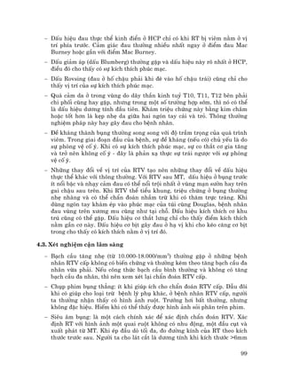 99
− DÊu hiÖu ®au thùc thÓ kinh ®iÓn ë HCP chØ cã khi RT bÞ viªm n»m ë vÞ
trÝ phÝa tr−íc. C¶m gi¸c ®au th−êng nhiÒu nhÊt ngay ë ®iÓm ®au Mac
Burney hoÆc gÇn víi ®iÓm Mac Burney.
− DÊu gi¶m ¸p (dÊu Blumberg) th−êng gÆp vµ dÊu hiÖu nµy râ nhÊt ë HCP,
®iÒu ®ã cho thÊy cã sù kÝch thÝch phóc m¹c.
− DÊu Rovsing (®au ë hè chËu ph¶i khi ®Ì vµo hè chËu tr¸i) còng chØ cho
thÊy vÞ trÝ cña sù kÝch thÝch phóc m¹c.
− Qu¸ c¶m da ë trong vïng do d©y thÇn kinh tuû T10, T11, T12 bªn ph¶i
chi phèi còng hay gÆp, nh−ng trong mét sè tr−êng hîp sím, th× nã cã thÓ
lµ dÊu hiÖu d−¬ng tÝnh ®Çu tiªn. Kh¸m triÖu chøng nµy b»ng kim ch©m
hoÆc tèt h¬n lµ kÑp nhÑ da gi÷a hai ngãn tay c¸i vµ trá. Th«ng th−êng
nghiÖm ph¸p nµy hay g©y ®au cho bÖnh nh©n.
− §Ò kh¸ng thµnh bông th−êng song song víi ®é trÇm träng cña qu¸ tr×nh
viªm. Trong giai ®o¹n ®Çu cña bÖnh, sù ®Ò kh¸ng (nÕu cã) chñ yÕu lµ do
sù phßng vÖ cè ý. Khi cã sù kÝch thÝch phóc m¹c, sù co th¾t c¬ gia t¨ng
vµ trë nªn kh«ng cè ý - ®©y lµ ph¶n x¹ thùc sù tr¸i ng−îc víi sù phßng
vÖ cè ý.
− Nh÷ng thay ®æi vÒ vÞ trÝ cña RTV t¹o nªn nh÷ng thay ®æi vÒ dÊu hiÖu
thùc thÓ kh¸c víi th«ng th−êng. Víi RTV sau MT, dÊu hiÖu ë bông tr−íc
Ýt næi bËc vµ nh¹y c¶m ®au cã thÓ næi tréi nhÊt ë vïng m¹n s−ên hay trªn
gai chËu sau trªn. Khi RTV thÓ tiÓu khung, triÖu chøng ë bông th−êng
nhÑ nhµng vµ cã thÓ chÈn ®o¸n nhÇm trõ khi cã th¨m trùc trµng. Khi
dïng ngãn tay kh¸m Ðp vµo phóc m¹c cña tói cïng Douglas, bÖnh nh©n
®au vïng trªn x−¬ng mu còng nh− t¹i chç. DÊu hiÖu kÝch thÝch c¬ khu
tró còng cã thÓ gÆp. DÊu hiÖu c¬ th¾t l−ng chØ cho thÊy ®iÓm kÝch thÝch
n»m gÇn c¬ nµy. DÊu hiÖu c¬ bÞt g©y ®au ë h¹ vÞ khi cho kÐo c¨ng c¬ bÞt
trong cho thÊy cã kÝch thÝch n»m ë vÞ trÝ ®ã.
4.3. XÐt nghiÖm cËn l©m sµng
− B¹ch cÇu t¨ng nhÑ (tõ 10.000-18.000/mm3
) th−êng gÆp ë nh÷ng bÖnh
nh©n RTV cÊp kh«ng cã biÕn chøng vµ th−êng kÌm theo t¨ng b¹ch cÇu ®a
nh©n võa ph¶i. NÕu c«ng thøc b¹ch cÇu b×nh th−êng vµ kh«ng cã t¨ng
b¹ch cÇu ®a nh©n, th× nªn xem xÐt l¹i chÈn ®o¸n RTV cÊp.
− Chôp phim bông th¼ng: Ýt khi gióp Ých cho chÈn ®o¸n RTV cÊp. DÉu ®«i
khi cã gióp cho lo¹i trõ bÖnh lý phô kh¸c, ë bÖnh nh©n RTV cÊp, ng−êi
ta th−êng nhËn thÊy cã h×nh ¶nh ruét. Tr−íng h¬i bÊt th−êng, nh−ng
kh«ng ®Æc hiÖu. HiÕm khi cã thÓ thÊy ®−îc h×nh ¶nh sái ph©n trªn phim.
− Siªu ©m bông: lµ mét c¸ch chÝnh x¸c ®Ó x¸c ®Þnh chÈn ®o¸n RTV. X¸c
®Þnh RT víi h×nh ¶nh mét quai ruét kh«ng cã nhu ®éng, mét ®Çu côt vµ
xuÊt ph¸t tõ MT. Khi Ðp ®Çu dß tèi ®a, ®o ®−êng kÝnh cña RT theo kÝch
th−íc tr−íc sau. Ng−êi ta cho l¸t c¾t lµ d−¬ng tÝnh khi kÝch th−íc >6mm
 
