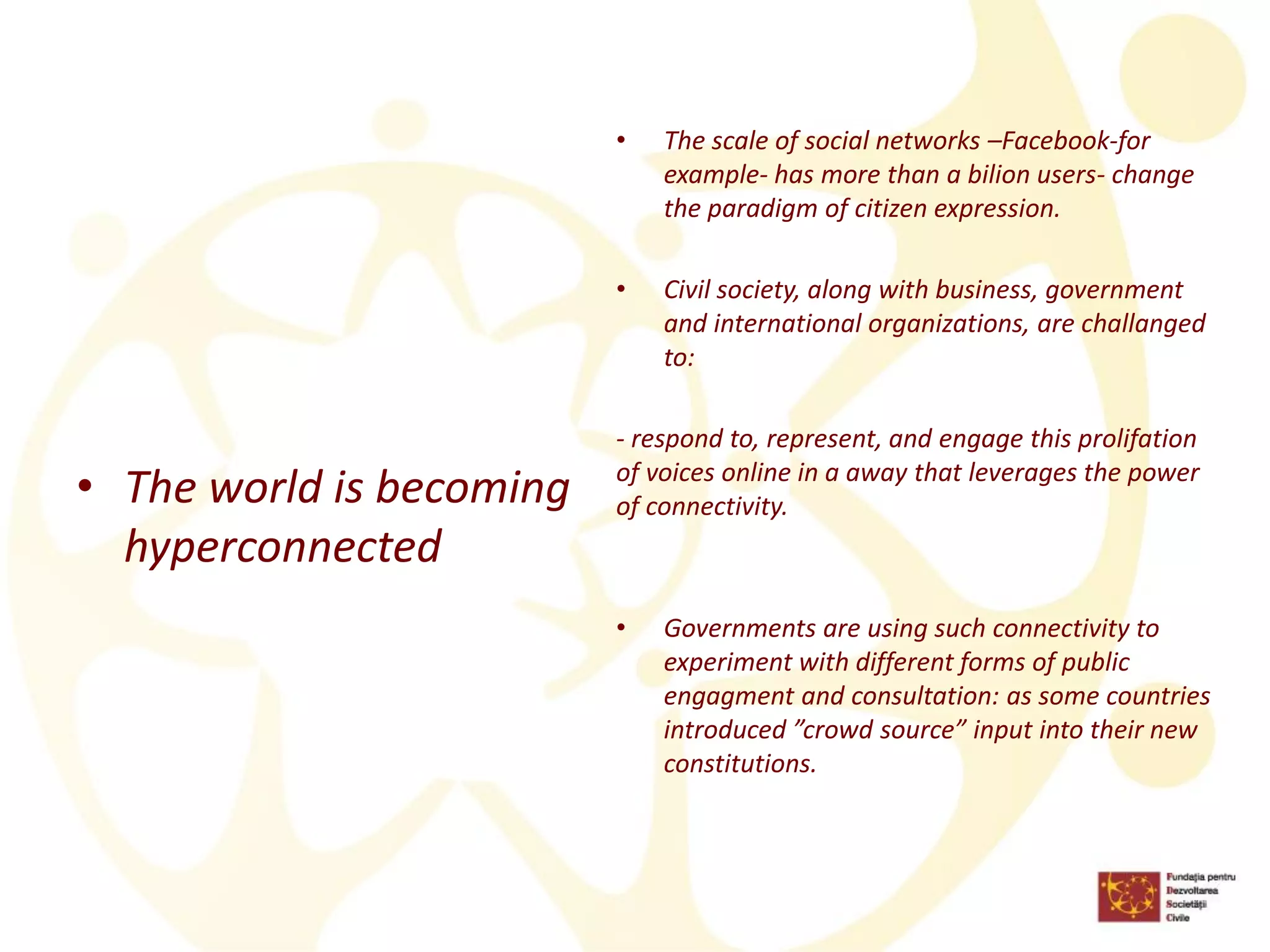 •The world is becoming hyperconnected 
•The scale of social networks –Facebook-for example-has more than a bilion users-change the paradigm of citizen expression. 
•Civil society, along with business, government and international organizations, are challanged to: 
-respond to, represent, and engage this prolifation of voices online in a away that leverages the power of connectivity. 
•Governments are using such connectivity to experiment with different forms of public engagment and consultation: as some countries introduced ”crowd source” input into their new constitutions.  