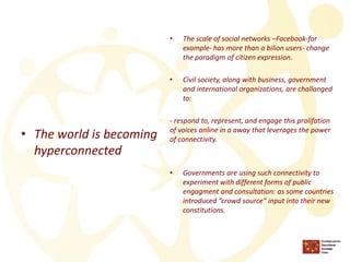 •The world is becoming hyperconnected 
•The scale of social networks –Facebook-for example-has more than a bilion users-change the paradigm of citizen expression. 
•Civil society, along with business, government and international organizations, are challanged to: 
-respond to, represent, and engage this prolifation of voices online in a away that leverages the power of connectivity. 
•Governments are using such connectivity to experiment with different forms of public engagment and consultation: as some countries introduced ”crowd source” input into their new constitutions.  