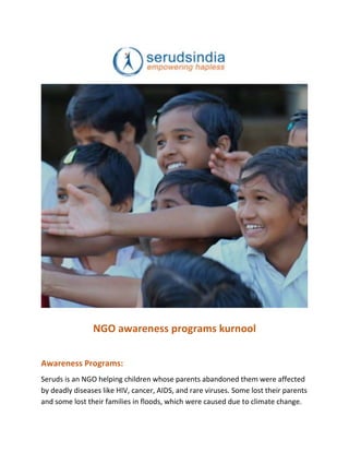 NGO awareness programs kurnool
Awareness Programs:
Seruds is an NGO helping children whose parents abandoned them were affected
by deadly diseases like HIV, cancer, AIDS, and rare viruses. Some lost their parents
and some lost their families in floods, which were caused due to climate change.
 