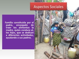 Aspectos Sociales


Familia constituida por el
 padre, encargado de
 traer los alimentos la
 madre, quien conduce al,
 los hijos, que se dedican
 a diferentes actividades,
 ayudando a sus padres.
 