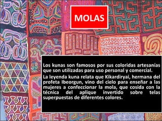 MOLAS



Los kunas son famosos por sus coloridas artesanías
que son utilizadas para uso personal y comercial.
La leyenda kuna relata que Kikardiryai, hermana del
profeta Ibeorgun, vino del cielo para enseñar a las
mujeres a confeccionar la mola, que cosida con la
técnica del aplique invertido sobre telas
superpuestas de diferentes colores.
 