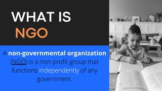 WHAT IS
NGO
A non-governmental organization
(NGO) is a non-profit group that
functions independently of any
government.


 