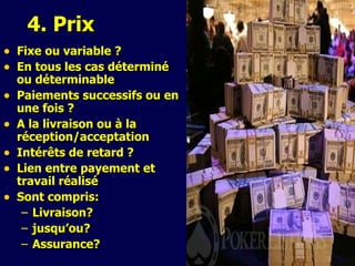 4. Pri x Fixe o u   v ariable ? En tous les cas déterminé ou déterminable Pa ie ment s   successifs  o u   en une fois  ? A la livraison ou à la réception/acceptation Intérêts de retard  ? Lien entre payement et travail réalisé S ont compris: L ivraison? jusqu’ou? Assurance?  
