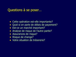Questions à se poser… Cette opération est-elle importante? Q uid si on parle de délais de payement? Est-ce un marché important? Analyse de risque de l’autre partie? A ssurances de risque? R isque de change? V otre situation de trésorerie? 
