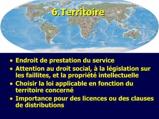 6.Te rritoire Endroit de prestation du service Attention au droit social, à la législation sur les faillites, et la propriété intellectuelle Choisir la loi applicable en fonction du territoire concerné Importance  pour des licences ou des clauses de distributions 