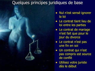Quelques principes juridiques de base Nul n’est sensé ignorer la loi Le contrat tient lieu de loi entre les parties Le contrat de mariage n’est fait que pour le jour du divorce Le contrat n’est pas une fin en soi Un contrat qui n’est pas compris est source de conflit Utilisez votre juriste dès le début 