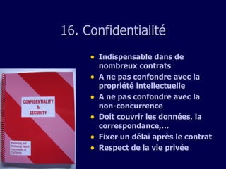 1 6 . Confidentialit é Indispensable dans de nombreux contrats A ne pas confondre avec la propriété intellectuelle A ne pas confondre avec la non-concurrence Doit couvrir les données, la correspondance,… Fixer un délai après le contrat Respect de la vie privée 