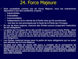 2 4 . Force Majeure Sont considérés comme cas de Force Majeure, tous les événements répondant à une des conditions ci-après :  Imprévisibles Irrésistibles Insurmontables indépendants de la volonté de la Partie chez qui ils surviennent non dus ou non provoqués par la faute de la Partie qui l’invoque. En cas de force majeure, chacune des Parties pourra suspendre l'exécution de ses obligations. La partie qui l’invoque devra dès qu’elle le pourra aviser l’autre Partie , dans un délai de huit (8) jours, des éléments sur lesquels porte la Force Majeure, de la cause du retard et de sa durée prévisible et   en particulier des moyens qu’elle compte mettre en œuvre afin de limiter les effets de cet événement sur ses obligations .  Les Parties resteront tenues pour la partie de leurs obligations qui ne serait pas affectée par la Force Majeure. Au-delà d'un délai de trente (30) jours à compter de la survenance de l’événement de force majeure, si celui-ci n’a pas terminé ses effets, et à défaut d’accord sur la poursuite de leurs obligations réciproques, chacune des Parties pourra, sans tort pour l’autre, résilier de plein droit le CONTRAT, avec effet immédiat. 