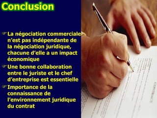 La négociation commerciale n’est pas indépendante de la négociation juridique, chacune d’elle a un impact économique Une bonne collaboration entre le juriste et le chef d’entreprise est essentielle I mportance de la connaissance de l’environnement juridique du contrat 