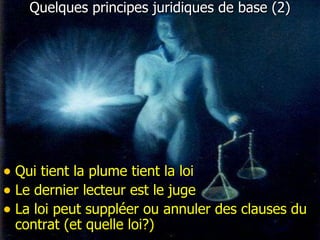 Quelques principes juridiques de base (2) Qui tient la plume tient la loi Le dernier lecteur est le juge La loi peut suppléer ou annuler des clauses du contrat (et quelle loi?) 