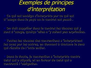 E xemples de principes d’interprétation Ce qui est ambigu s’interprète par ce qui est d ’usage dans le pays ou le contrat est passé . On doit suppléer dans le contrat les clauses qui y sont d ’usage, quoiqu ’elles n ’y soient pas exprimées. Toutes les clauses des conventions s ’interprètent les unes par les autres, en donnant à chacune le sens qui résulte de l ’acte entier. Dans le doute, la convention s ’interprète contre celui qui a stipulé, et en faveur de celui qui a contracté l ’obligation . 