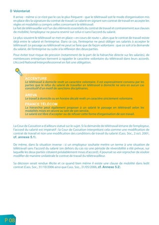 Il arrive - même si ce n’est pas le cas le plus fréquent - que le télétravail soit le mode d’organisation mis
       en place dès la signature du contrat de travail. Le salarié en signant son contrat de travail en accepte les
       règles et modalités y compris celles concernant le télétravail.
       Le fait de télétravailler est l’un des éléments essentiels du contrat de travail et contrairement aux clauses
       de mobilité, l’employeur ne pourra revenir sur celui-ci sans l’accord du salarié.
       Le plus souvent le télétravail se met en place « en cours de route », alors que le contrat de travail existe
       déjà entre le salarié et l’entreprise. Dans ce cas, l’entreprise ne peut obliger ses salariés à accepter le
       télétravail. Le passage au télétravail ne peut se faire que de façon volontaire : que ce soit à la demande
       du salarié, de l’entreprise ou suite à la réflexion des deux parties.
       Pour éviter tout risque de pression (notamment de la part de la hiérarchie directe sur les salariés), de
       nombreuses entreprises tiennent à rappeler le caractère volontaire du télétravail dans leurs accords.
       L’Accord National Interprofessionnel en fait une obligation.




                Le télétravail à domicile revêt un caractère volontaire. Il est expressément convenu par les
                parties que le refus du salarié de travailler en télétravail à domicile ne sera en aucun cas
                constitutif d’un motif de sanctions disciplinaires.


                Le travail à domicile ou en horaire décalé revêt un caractère strictement volontaire.

                La hiérarchie peut également proposer à un salarié le passage en télétravail selon les
                modalités mises en œuvre au sein de son service.
                Le salarié est libre d’accepter ou de refuser cette forme d’organisation de son travail.


       La Cour de Cassation a d’ailleurs statué sur le sujet. Si la demande de télétravail émane de l’employeur,
       l’accord du salarié est impératif : la Cour de Cassation interprétant cela comme une modification de
       contrat de travail et non une modification des conditions de travail du salarié (Cass. Soc., 2 oct. 2001,
                       ).

       De même, dans la situation inverse : si un employeur souhaite mettre un terme à une situation de
       télétravail sans l’accord du salarié (en dehors du cas où une période de réversibilité a été prévue, sur
       laquelle les deux parties s’étaient préalablement mises d’accord), il pourrait se voir reprocher de vouloir
       modifier de manière unilatérale le contrat de travail du télétravailleur.

       Sa décision serait rendue illicite et ce quand bien même il existe une clause de mobilité dans ledit
       contrat (Cass. Soc., 31/10/2006 ainsi que Cass. Soc., 31/05/2006,             ).




n
e   P 08
 