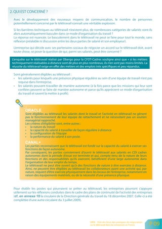 2. QUI EST CONCERNÉ ?
  Avec le développement des nouveaux moyens de communication, le nombre de personnes
  potentiellement concerné par le télétravail connait une véritable explosion.

  Si les barrières techniques au télétravail n’existent plus, de nombreuses catégories de salariés vont-ils
  alors automatiquement basculer dans ce mode d’organisation du travail ?
  La réponse est nuancée. Le basculement dans le télétravail ne peut se faire pour tout le monde, sans
  réflexion préalable ni discussion entre les deux parties (le salarié et son employeur).

  L’entreprise qui décide avec ses partenaires sociaux de négocier un accord sur le télétravail doit, avant
  toute chose, se poser la question de qui, parmi ses salariés, peut être concerné ?

 L’enquête sur le télétravail réalisé par Obergo pour la CFDT-Cadres souligne ainsi que « si les métiers
 techniquement réalisables à distance sont de plus en plus nombreux, ils n’en sont pas moins limités. La
 réussite du télétravail exige en effet des métiers et des emplois très spécifiques et peu répandus.

  Sont généralement éligibles au télétravail :
  • les salariés pour lesquels une présence physique régulière au sein d’une équipe de travail n’est pas
     requise dans l’entreprise,
  • les salariés pouvant travailler de manière autonome (à la fois parce que les missions qui leur sont
     confiées peuvent se faire de manière autonome et parce qu’ils apprécient ce mode d’organisation
     du travail et savent la mettre à profit).




           Sont éligibles au télétravail les salariés dont le travail et l’activité en télétravail ne gênent
           pas le fonctionnement de leur équipe de rattachement et ne nécessitant pas un soutien
           managérial rapproché.
           Les critères d’éligibilité sont, entre autres :
           • la nature du travail
           • la capacité du salarié à travailler de façon régulière à distance
           • la configuration de l’équipe
           • la performance du salarié à son poste.

           Les parties reconnaissent que le télétravail est fondé sur la capacité du salarié à exercer ses
           fonctions de façon autonome.
           Par conséquent, les parties conviennent d’ouvrir le télétravail aux salariés en CDI cadres
           autonomes dont la période d’essai est terminée et qui, compte tenu de la nature de leurs
           fonctions et des responsabilités qu’ils exercent, bénéficient d’une large autonomie dans
           l’organisation de leur emploi du temps.
           Le télétravail ne peut être ouvert qu’à des fonctions de nature à être exercées à distance.
           Ainsi, ne peuvent être éligibles au télétravail les collaborateurs ayant une activité qui, par
           nature, requiert d’être exercée physiquement dans les locaux de l’entreprise, notamment en
           raison des équipements matériels, ou de la nécessité d’une présence physique.



  Pour établir les postes qui pourraient se prêter au télétravail, les entreprises pourront s’appuyer
  utilement sur les réflexions conduites dans le cadre des plans de continuité de l’activité des entreprises
  (                    la circulaire de la Direction générale du travail du 18 décembre 2007. Celle-ci a été
  complétée d’une autre circulaire du 3 juillet 2009).




                                                              ORSE - Etat des lieux des pratiques de négociation
                                                              sur le télétravail dans les entreprises en France    P 09
 