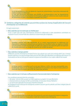 En cas de pandémie et afin de réduire les risques de contamination, il peut être nécessaire de
                 mettre en place le télétravail.
                 La liste des personnes prioritaires sera établie en correspondance avec les équipements
                 disponibles et le plan de prévention de l’entreprise défini en cohérence avec le plan national
                 de prévention et après consultation impérative du CHSCT.




                                            .

       Il s’agit notamment :

           Il est à noter que très peu d’entreprises limitent le télétravail à cette population souhaitant au
           contraire l’ouvrir à l’ensemble des salariés et notamment des employés.




                 Toutefois, compte tenu des spécificités de ce mode organisationnel en télétravail, les
                 dispositions s’appliquent uniquement aux salariés qui travaillent selon un régime en forfait
                 annuel à temps complet et incomplet. En effet cela suppose une capacité à gérer et organiser
                 de manière autonome sa charge de travail et son emploi du temps.



           Différents accords d’entreprise limitent l’accès aux salariés qui sont soit à temps plein soit à temps
           partiel supérieur à un pourcentage (60% pour la CDC, 80% pour Michelin ou la Banque de France). La
           motivation est liée au fait que les salariés ne pourront bénéficier d’un cadre collectif de travail.




                 Le temps partiel, à condition qu’il ne soit pas inférieur à 60%, n’est pas incompatible avec
                 le télétravail. Dans ce cas, le temps de télétravail est proratisé, sous réserve d’une présence
                 minimale dans les locaux de la CDC de 2 jours par semaine.




           Les conditions peuvent être les suivantes :
              de statut : être en CDI ou avoir un CDD supérieur ou égal à 12 mois (Michelin)
              d’ancienneté (un an pour la CDC ou Schneider, 6 mois pour Areva, Tokheim)
              ou de fin de la période d’essai (pour Hewlett Packard)
           et s’expliquent par le fait que les entreprises veulent s’assurer que les salariés sont bien intégrés dans le
           collectif de travail.




                 Avoir une ancienneté minimale dans l’entreprise (6 mois) afin de garantir la bonn e intégration
                 préalable du salarié et l’instauration réelle de la relation avec l’entreprise



n
e   P 10
 