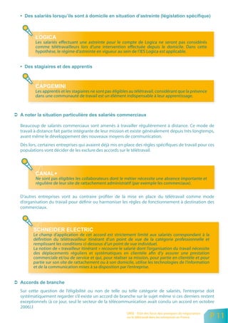 Les salariés effectuant une astreinte pour le compte de Logica ne seront pas considérés
        comme télétravailleurs lors d’une intervention effectuée depuis le domicile. Dans cette
        hypothèse, le régime d’astreinte en vigueur au sein de l’IES Logica est applicable.




        Les apprentis et les stagiaires ne sont pas éligibles au télétravail, considérant que la présence
        dans une communauté de travail est un élément indispensable à leur apprentissage.




Beaucoup de salariés commerciaux sont amenés à travailler régulièrement à distance. Ce mode de
travail à distance fait partie intégrante de leur mission et existe généralement depuis très longtemps,
avant même le développement des nouveaux moyens de communication.
Dès lors, certaines entreprises qui avaient déjà mis en place des règles spécifiques de travail pour ces
populations vont décider de les exclure des accords sur le télétravail.




        Ne sont pas éligibles les collaborateurs dont le métier nécessite une absence importante et
        régulière de leur site de rattachement administratif (par exemple les commerciaux).


D’autres entreprises vont au contraire profiter de la mise en place du télétravail comme mode
d’organisation du travail pour définir ou harmoniser les règles de fonctionnement à destination des
commerciaux.




      Le champ d’application de cet accord est strictement limité aux salariés correspondant à la
      définition du télétravailleur itinérant d’un point de vue de la catégorie professionnelle et
      remplissant les conditions ci-dessous d’un point de vue individuel.
      La notion de « travailleur itinérant » recouvre le salarié dont l’organisation du travail nécessite
      des déplacements réguliers et systématiques en clientèle afin d’y assurer une prestation
      commerciale et/ou de service et qui, pour réaliser sa mission, pour partie en clientèle et pour
      partie sur son site de rattachement ou à son domicile, utilise les technologies de l’information
      et de la communication mises à sa disposition par l’entreprise.




Sur cette question de l’éligibilité ou non de telle ou telle catégorie de salariés, l’entreprise doit
systématiquement regarder s’il existe un accord de branche sur le sujet même si ces derniers restent
exceptionnels (à ce jour, seul le secteur de la télécommunication avait conclu un accord en octobre
2006).l
                                                           ORSE - Etat des lieux des pratiques de négociation
                                                           sur le télétravail dans les entreprises en France    P 11
 