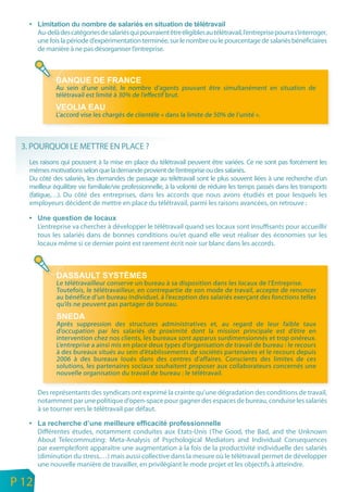 Au-delà des catégories de salariés qui pourraient être éligibles au télétravail, l’entreprise pourra s’interroger,
           une fois la période d’expérimentation terminée, sur le nombre ou le pourcentage de salariés bénéficiaires
           de manière à ne pas désorganiser l’entreprise.




                  Au sein d’une unité, le nombre d’agents pouvant être simultanément en situation de
                  télétravail est limité à 30% de l’effectif brut.

                  L’accord vise les chargés de clientèle « dans la limite de 50% de l’unité ».



     3. POURQUOI LE METTRE EN PLACE ?
       Les raisons qui poussent à la mise en place du télétravail peuvent être variées. Ce ne sont pas forcément les
       mêmes motivations selon que la demande provient de l’entreprise ou des salariés.
       Du côté des salariés, les demandes de passage au télétravail sont le plus souvent liées à une recherche d’un
       meilleur équilibre vie familiale/vie professionnelle, à la volonté de réduire les temps passés dans les transports
       (fatigue,…). Du côté des entreprises, dans les accords que nous avons étudiés et pour lesquels les
       employeurs décident de mettre en place du télétravail, parmi les raisons avancées, on retrouve :


           L’entreprise va chercher à développer le télétravail quand ses locaux sont insuffisants pour accueillir
           tous les salariés dans de bonnes conditions ou/et quand elle veut réaliser des économies sur les
           locaux même si ce dernier point est rarement écrit noir sur blanc dans les accords.




                  Le télétravailleur conserve un bureau à sa disposition dans les locaux de l’Entreprise.
                  Toutefois, le télétravailleur, en contrepartie de son mode de travail, accepte de renoncer
                  au bénéfice d’un bureau individuel, à l’exception des salariés exerçant des fonctions telles
                  qu’ils ne peuvent pas partager de bureau.

                  Après suppression des structures administratives et, au regard de leur faible taux
                  d’occupation par les salariés de proximité dont la mission principale est d’être en
                  intervention chez nos clients, les bureaux sont apparus surdimensionnés et trop onéreux.
                  L’entreprise a ainsi mis en place deux types d’organisation de travail de bureau : le recours
                  à des bureaux situés au sein d’établissements de sociétés partenaires et le recours depuis
                  2006 à des bureaux loués dans des centres d’affaires. Conscients des limites de ces
                  solutions, les partenaires sociaux souhaitent proposer aux collaborateurs concernés une
                  nouvelle organisation du travail de bureau : le télétravail.

           Des représentants des syndicats ont exprimé la crainte qu’une dégradation des conditions de travail,
           notamment par une politique d’open-space pour gagner des espaces de bureau, conduise les salariés
           à se tourner vers le télétravail par défaut.


           Différentes études, notamment conduites aux Etats-Unis (The Good, the Bad, and the Unknown
           About Telecommuting: Meta-Analysis of Psychological Mediators and Individual Consequences
           par exemple)font apparaître une augmentation à la fois de la productivité individuelle des salariés
           (diminution du stress,…) mais aussi collective dans la mesure où le télétravail permet de développer
           une nouvelle manière de travailler, en privilégiant le mode projet et les objectifs à atteindre.
n
e   P 12
 