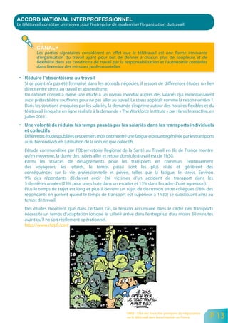 Le télétravail constitue un moyen pour l’entreprise de moderniser l’organisation du travail.




          Les parties signataires considèrent en effet que le télétravail est une forme innovante
          d’organisation du travail ayant pour but de donner à chacun plus de souplesse et de
          flexibilité dans ses conditions de travail par la responsabilisation et l’autonomie conférées
          dans l’exercice des missions professionnelles.


    Si ce point n’a pas été formalisé dans les accords négociés, il ressort de différentes études un lien
    direct entre stress au travail et absentéisme.
    Un cabinet conseil a mené une étude à un niveau mondial auprès des salariés qui reconnaissaient
    avoir prétexté être souffrants pour ne pas aller au travail. Le stress apparaît comme la raison numéro 1.
    Dans les solutions évoquées par les salariés, la demande s’exprime autour des horaires flexibles et du
    télétravail (enquête en ligne réalisée à la demande « The Workforce Institute » par Hanis Interactive, en
    juillet 2011).



    Différentes études publiées ces derniers mois ont montré une fatigue croissante générée par les transports
    aussi bien individuels (utilisation de la voiture) que collectifs.
    L’étude commanditée par l’Observatoire Régional de la Santé au Travail en Ile de France montre
    qu’en moyenne, la durée des trajets aller et retour domicile/travail est de 1h30.
    Parmi les sources de désagréments pour les transports en commun, l’entassement
    des voyageurs, les retards, le temps passé sont les plus cités et génèrent des
    conséquences sur la vie professionnelle et privée, telles que la fatigue, le stress. Environ
    9% des répondants déclarent avoir été victimes d’un accident de transport dans les
    5 dernières années (23% pour une chute dans un escalier et 13% dans le cadre d’une agression).
    Plus le temps de trajet est long et plus il devient un sujet de discussion entre collègues (78% des
    répondants en parlent quand le temps de transport est supérieur à 1h30) se substituant ainsi au
    temps de travail.
    Des études montrent que dans certains cas, la tension accumulée dans le cadre des transports
    nécessite un temps d’adaptation lorsque le salarié arrive dans l’entreprise, d’au moins 30 minutes
    avant qu’il ne soit réellement opérationnel.
    http://www.cfdt.fr/content/medias/8130687790377156258.pdf




                                                             ORSE - Etat des lieux des pratiques de négociation
                                                             sur le télétravail dans les entreprises en France    P 13
 