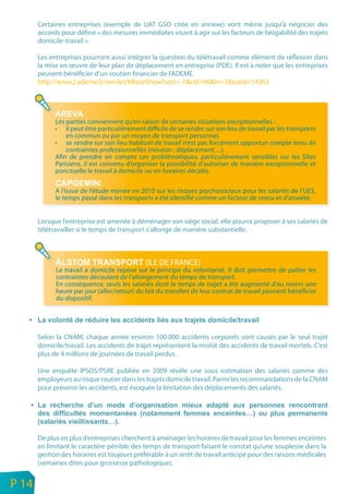 Certaines entreprises (exemple de UAT GSO citée en annexe) vont même jusqu’à négocier des
           accords pour définir « des mesures immédiates visant à agir sur les facteurs de fatigabilité des trajets
           domicile-travail ».

           Les entreprises pourront aussi intégrer la question du télétravail comme élément de réflexion dans
           la mise en œuvre de leur plan de déplacement en entreprise (PDE). Il est à noter que les entreprises
           peuvent bénéficier d’un soutien financier de l’ADEME.
           http://www2.ademe.fr/servlet/KBaseShow?sort=-1&cid=96&m=3&catid=14263




                 Les parties conviennent qu’en raison de certaines situations exceptionnelles :
                 • il peut être particulièrement difficile de se rendre sur son lieu de travail par les transports
                     en commun ou par un moyen de transport personnel,
                 • se rendre sur son lieu habituel de travail n’est pas forcément opportun compte tenu de
                     contraintes professionnelles (mission ; déplacement…).
                 Afin de prendre en compte ces problématiques, particulièrement sensibles sur les Sites
                 Parisiens, il est convenu d’organiser la possibilité d’autoriser de manière exceptionnelle et
                 ponctuelle le travail à domicile ou en horaires décalés.
                                 I
                 A l’issue de l’étude menée en 2010 sur les risques psychosociaux pour les salariés de l’UES,
                 le temps passé dans les transports a été identifié comme un facteur de stress et d’anxiété.


           Lorsque l’entreprise est amenée à déménager son siège social, elle pourra proposer à ses salariés de
           télétravailler si le temps de transport s’allonge de manière substantielle.



                                                  (ILE DE FRANCE)
                 Le travail à domicile repose sur le principe du volontariat. Il doit permettre de pallier les
                 contraintes découlant de l’allongement du temps de transport.
                 En conséquence, seuls les salariés dont le temps de trajet a été augmenté d’au moins une
                 heure par jour (aller/retour) du fait du transfert de leur contrat de travail peuvent bénéficier
                 du dispositif.




           Selon la CNAM, chaque année environ 100.000 accidents corporels sont causés par le seul trajet
           domicile/travail. Les accidents de trajet représentent la moitié des accidents de travail mortels. C’est
           plus de 4 millions de journées de travail perdus .

           Une enquête IPSOS/PSRE publiée en 2009 révèle une sous estimation des salariés comme des
           employeurs au risque routier dans les trajets domicile travail. Parmi les recommandations de la CNAM
           pour prévenir les accidents, est évoquée la limitation des déplacements des salariés.




           De plus en plus d’entreprises cherchent à aménager les horaires de travail pour les femmes enceintes
           en limitant le caractère pénible des temps de transport faisant le constat qu’une souplesse dans la
           gestion des horaires est toujours préférable à un arrêt de travail anticipé pour des raisons médicales
           (semaines dites pour grossesse pathologique).

n
e   P 14
 