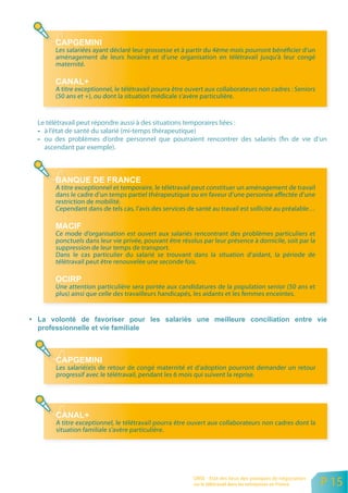 Les salariées ayant déclaré leur grossesse et à partir du 4ème mois pourront bénéficier d’un
     aménagement de leurs horaires et d’une organisation en télétravail jusqu’à leur congé
     maternité.


     A titre exceptionnel, le télétravail pourra être ouvert aux collaborateurs non cadres : Seniors
     (50 ans et +), ou dont la situation médicale s’avère particulière.


Le télétravail peut répondre aussi à des situations temporaires liées :
  à l’état de santé du salarié (mi-temps thérapeutique)
  ou des problèmes d’ordre personnel que pourraient rencontrer des salariés (fin de vie d’un
  ascendant par exemple).




     A titre exceptionnel et temporaire, le télétravail peut constituer un aménagement de travail
     dans le cadre d’un temps partiel thérapeutique ou en faveur d’une personne affectée d’une
     restriction de mobilité.
     Cependant dans de tels cas, l’avis des services de santé au travail est sollicité au préalable…


     Ce mode d’organisation est ouvert aux salariés rencontrant des problèmes particuliers et
     ponctuels dans leur vie privée, pouvant être résolus par leur présence à domicile, soit par la
     suppression de leur temps de transport.
     Dans le cas particulier du salarié se trouvant dans la situation d’aidant, la période de
     télétravail peut être renouvelée une seconde fois.


     Une attention particulière sera portée aux candidatures de la population senior (50 ans et
     plus) ainsi que celle des travailleurs handicapés, les aidants et les femmes enceintes.




     Les salarié(e)s de retour de congé maternité et d’adoption pourront demander un retour
     progressif avec le télétravail, pendant les 6 mois qui suivent la reprise.




     A titre exceptionnel, le télétravail pourra être ouvert aux collaborateurs non cadres dont la
     situation familiale s’avère particulière.




                                                       ORSE - Etat des lieux des pratiques de négociation
                                                       sur le télétravail dans les entreprises en France    P 15
 