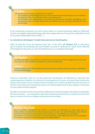 Par cet accord, les parties marquent leur volonté :
                 • de contribuer au développement d’un environnement de travail propice à une meilleure
                     conciliation entre vie professionnelle et vie personnelle
                 • de formaliser des engagements nouveaux encadrant des situations spécifiques, non
                     exhaustives, dans le but de favoriser la conciliation entre la vie professionnelle et la vie
                     personnelle.



           Si de nombreuses entreprises ont fait le choix d’avoir un accord d’entreprise dédié au télétravail,
           d’autres ont intégré cette problématique dans leurs négociations sur les questions d’équilibre travail
           et vie privée (l’Oréal 2008, Alstom 2009,…).



           Selon un arrêt de la Cour de Cassation (Cass. Soc., 15 fév. 2011,              ), il a été admis
           que le médecin du travail pouvait recommander un poste en télétravail en raison d’une difficulté
           d’aménagement de postes au sein de l’entreprise pour un travailleur handicapé.




                Le télétravail répond également à la démarche volontariste de I’UES Capgemini qui est celle
                d’accroître et d’accompagner I’emploi des salariés handicapés.


                A titre exceptionnel, le télétravail pourra être ouvert aux collaborateurs non cadres : travailleurs
                reconnus handicapés.



           Attention cependant, dans le cas des personnes handicapées, le télétravail ne doit pas être
           systématiquement préféré à la recherche d’aménagement du poste de travail. Etant donnés les
           risques réels et bien connus d’isolement des travailleurs en situation de télétravail (voir plus loin), il
           faut voir avec la personne handicapée quel est le mode d’organisation le plus adapté à sa situation
           et celui qu’elle souhaite adopter.

           Par ailleurs, l’entreprise ne devra pas limiter le télétravail à certaines catégories de salariés (handicapés,
           femmes enceintes,…) au risque de les stigmatiser d’autant que l’attente de ces salariés est de pouvoir
           rester en contact avec leurs collègues pour partie de la semaine.




               Ainsi les parties conviennent de limiter la situation de télétravail de telle sorte que le
               télétravailleur soit présent au moins deux jours par semaine au sein de l’équipe, dans le local
               habituel de travail permettant ainsi les rencontres avec les collègues et le manager.
               Cependant, il est convenu que pour certains handicaps, cette règle peut être revue à la baisse
               de manière concertée entre le manager et le télétravailleur.




n
e   P 16
 