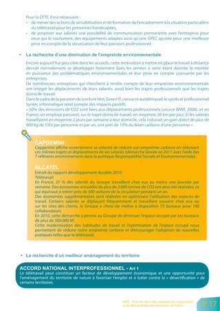 Pour la CFTC il est nécessaire :
   • de mener des actions de sensibilisation et de formation de l’encadrement à la situation particulière
     du télétravail pour les personnes handicapées,
   • de proposer aux salariés une possibilité de communication permanente avec l’entreprise pour
     ceux qui le souhaitent, des équipements adaptés ainsi qu’une GPEC ajustée pour une meilleure
     prise en compte de la sécurisation de leur parcours professionnel.



   Encore aujourd’hui peu citée dans les accords, cette motivation à mettre en place le travail à distance
   devrait normalement se développer fortement dans les années à venir étant donnée la montée
   en puissance des problématiques environnementales et leur prise en compte croissante par les
   entreprises.
   De nombreuses entreprises qui cherchent à rendre compte de leur empreinte environnementale
   ont intégré les déplacements de leurs salariés, aussi bien les trajets professionnels que les trajets
   domicile-travail.
   Dans le cadre de la parution de son livre Vert, Green IT, consacré au télétravail, le syndicat professionnel
   Syntec informatique rend compte des impacts positifs.
   « 50% des émissions de CO2 sont liées aux déplacements professionnels (source WWF, 2008), et en
   France, un employé parcourt, sur le trajet domicile-travail, en moyenne 26 km par jour. Si les salariés
   travaillaient en moyenne 2 jours par semaine à leur domicile, cela induirait un gain direct de plus de
   800 kg de CO2 par personne et par an, soit près de 10% du bilan carbone d’une personne ».




        Capgemini affiche ouvertement sa volonté de réduire son empreinte carbone en réduisant
        ces mêmes trajets et déplacements de ses salariés (démarche lancée en 2011 avec l’aide des
        7 référents environnement dans la politique Responsabilité Sociale et Environnementale).


        Extrait du rapport développement durable 2010
        Télétravail
        En France, 27 % des salariés du Groupe travaillent chez eux au moins une journée par
        semaine. Des économies annuelles de plus de 2 600 tonnes de CO2 ont ainsi été réalisées, ce
        qui équivaut à retirer près de 500 voitures de la circulation pendant un an.
        Des économies supplémentaires sont réalisées en optimisant l’utilisation des espaces de
        travail. Certains salariés se déplaçant fréquemment et travaillant souvent chez eux ou
        sur les sites des clients, le Groupe a choisi de mettre à disposition 75 bureaux pour 100
        collaborateurs.
        En 2010, cette démarche a permis au Groupe de diminuer l’espace occupé par ses bureaux
        de plus de 300.000 M2.
        Cette modernisation des habitudes de travail et l’optimisation de l’espace occupé nous
        permettent de réduire notre empreinte carbone et d’encourager l’adoption de nouvelles
        pratiques telles que le télétravail.




Le télétravail peut constituer un facteur de développement économique et une opportunité pour
l’aménagement du territoire de nature à favoriser l’emploi et à lutter contre la « désertification » de
certains territoires.



                                                           ORSE - Etat des lieux des pratiques de négociation
                                                           sur le télétravail dans les entreprises en France    P 17
 