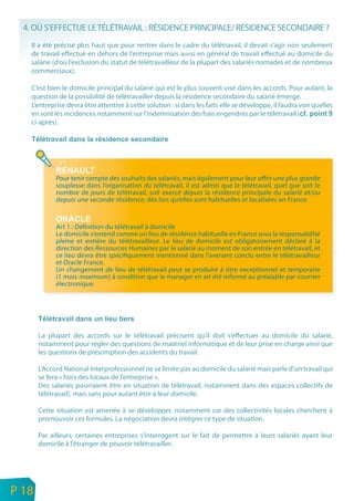 4. OÙ S’EFFECTUE LE TÉLÉTRAVAIL : RÉSIDENCE PRINCIPALE/ RÉSIDENCE SECONDAIRE ?
        Il a été précisé plus haut que pour rentrer dans le cadre du télétravail, il devait s’agir non seulement
        de travail effectué en dehors de l’entreprise mais aussi en général de travail effectué au domicile du
        salarié (d’où l’exclusion du statut de télétravailleur de la plupart des salariés nomades et de nombreux
        commerciaux).

        C’est bien le domicile principal du salarié qui est le plus souvent visé dans les accords. Pour autant, la
        question de la possibilité de télétravailler depuis la résidence secondaire du salarié émerge.
        L’entreprise devra être attentive à cette solution : si dans les faits elle se développe, il faudra voir quelles
        en sont les incidences notamment sur l’indemnisation des frais engendrés par le télétravail (
        ci-après).




                 Pour tenir compte des souhaits des salariés, mais également pour leur offrir une plus grande
                 souplesse dans l’organisation du télétravail, il est admis que le télétravail, quel que soit le
                 nombre de jours de télétravail, soit exercé depuis la résidence principale du salarié et/ou
                 depuis une seconde résidence, dès lors qu’elles sont habituelles et localisées en France.


                 Art 1 : Définition du télétravail à domicile
                 Le domicile s’entend comme un lieu de résidence habituelle en France sous la responsabilité
                 pleine et entière du télétravailleur. Le lieu de domicile est obligatoirement déclaré à la
                 direction des Ressources Humaines par le salarié au moment de son entrée en télétravail, et
                 ce lieu devra être spécifiquement mentionné dans l’avenant conclu entre le télétravailleur
                 et Oracle France.
                 Un changement de lieu de télétravail peut se produire à titre exceptionnel et temporaire
                 (1 mois maximum) à condition que le manager en ait été informé au préalable par courrier
                 électronique.




           La plupart des accords sur le télétravail précisent qu’il doit s’effectuer au domicile du salarié,
           notamment pour régler des questions de matériel informatique et de leur prise en charge ainsi que
           les questions de présomption des accidents du travail.

           L’Accord National Interprofessionnel ne se limite pas au domicile du salarié mais parle d’un travail qui
           se fera « hors des locaux de l’entreprise ».
           Des salariés pourraient être en situation de télétravail, notamment dans des espaces collectifs de
           télétravail), mais sans pour autant être à leur domicile.

           Cette situation est amenée à se développer, notamment car des collectivités locales cherchent à
           promouvoir ces formules. La négociation devra intégrer ce type de situation.

           Par ailleurs, certaines entreprises s’interrogent sur le fait de permettre à leurs salariés ayant leur
           domicile à l’étranger de pouvoir télétravailler.




n
e   P 18
 