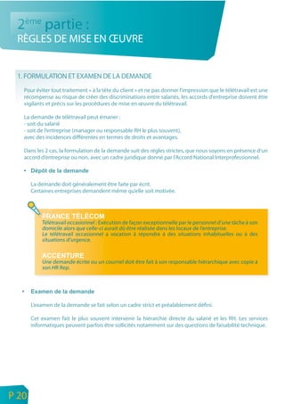 2ème partie :
     RÈGLES DE MISE EN ŒUVRE


     1. FORMULATION ET EXAMEN DE LA DEMANDE
       Pour éviter tout traitement « à la tête du client » et ne pas donner l’impression que le télétravail est une
       récompense au risque de créer des discriminations entre salariés, les accords d’entreprise doivent être
       vigilants et précis sur les procédures de mise en œuvre du télétravail.

       La demande de télétravail peut émaner :
       - soit du salarié
       - soit de l’entreprise (manager ou responsable RH le plus souvent),
       avec des incidences différentes en termes de droits et avantages.

       Dans les 2 cas, la formulation de la demande suit des règles strictes, que nous soyons en présence d’un
       accord d’entreprise ou non, avec un cadre juridique donné par l’Accord National Interprofessionnel.



           La demande doit généralement être faite par écrit.
           Certaines entreprises demandent même qu’elle soit motivée.




               Télétravail occasionnel : Exécution de façon exceptionnelle par le personnel d’une tâche à son
               domicile alors que celle-ci aurait dû être réalisée dans les locaux de l’entreprise.
               Le télétravail occasionnel a vocation à répondre à des situations inhabituelles ou à des
               situations d’urgence.


               Une demande écrite ou un courriel doit être fait à son responsable hiérarchique avec copie à
               son HR Rep.




           L’examen de la demande se fait selon un cadre strict et préalablement défini.

           Cet examen fait le plus souvent intervenir la hiérarchie directe du salarié et les RH. Les services
           informatiques peuvent parfois être sollicités notamment sur des questions de faisabilité technique.




n
e   P 20
 