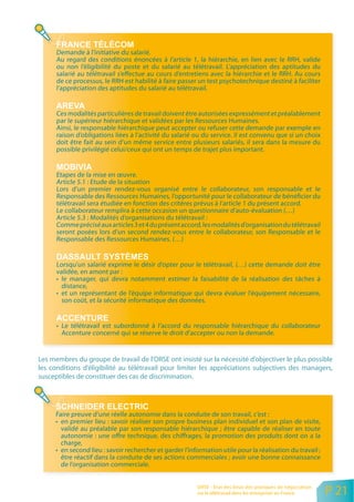 Demande à l’initiative du salarié.
      Au regard des conditions énoncées à I’article 1, la hiérarchie, en lien avec le RRH, valide
      ou non l’éligibilité du poste et du salarié au télétravail. L’appréciation des aptitudes du
      salarié au télétravail s’effectue au cours d’entretiens avec la hiérarchie et le RRH. Au cours
      de ce processus, le RRH est habilité à faire passer un test psychotechnique destiné à faciliter
      l’appréciation des aptitudes du salarié au télétravail.


      Ces modalités particulières de travail doivent être autorisées expressément et préalablement
      par le supérieur hiérarchique et validées par les Ressources Humaines.
      Ainsi, le responsable hiérarchique peut accepter ou refuser cette demande par exemple en
      raison d’obligations liées à l’activité du salarié ou du service. Il est convenu que si un choix
      doit être fait au sein d’un même service entre plusieurs salariés, il sera dans la mesure du
      possible privilégié celui/ceux qui ont un temps de trajet plus important.


      Etapes de la mise en œuvre.
      Article 5.1 : Etude de la situation
      Lors d’un premier rendez-vous organisé entre le collaborateur, son responsable et le
      Responsable des Ressources Humaines, l’opportunité pour le collaborateur de bénéficier du
      télétravail sera étudiée en fonction des critères prévus à l’article 1 du présent accord.
      Le collaborateur remplira à cette occasion un questionnaire d’auto-évaluation (…)
      Article 5.3 : Modalités d’organisations du télétravail :
      Comme précisé aux articles 3 et 4 du présent accord, les modalités d’organisation du télétravail
      seront posées lors d’un second rendez-vous entre le collaborateur, son Responsable et le
      Responsable des Ressources Humaines. (…)


      Lorsqu’un salarié exprime le désir d’opter pour le télétravail, (…) cette demande doit être
      validée, en amont par :
      • le manager, qui devra notamment estimer la faisabilité de la réalisation des tâches à
        distance,
      • et un représentant de l’équipe informatique qui devra évaluer l’équipement nécessaire,
        son coût, et la sécurité informatique des données.


      • Le télétravail est subordonné à l’accord du responsable hiérarchique du collaborateur
        Accenture concerné qui se réserve le droit d’accepter ou non la demande.


Les membres du groupe de travail de l’ORSE ont insisté sur la nécessité d’objectiver le plus possible
les conditions d’éligibilité au télétravail pour limiter les appréciations subjectives des managers,
susceptibles de constituer des cas de discrimination.




     Faire preuve d’une réelle autonomie dans la conduite de son travail, c’est :
     • en premier lieu : savoir réaliser son propre business plan individuel et son plan de visite,
       validé au préalable par son responsable hiérarchique ; être capable de réaliser en toute
       autonomie : une offre technique, des chiffrages, la promotion des produits dont on a la
       charge,
     • en second lieu : savoir rechercher et garder l’information utile pour la réalisation du travail ;
       être réactif dans la conduite de ses actions commerciales ; avoir une bonne connaissance
       de l’organisation commerciale.


                                                         ORSE - Etat des lieux des pratiques de négociation
                                                         sur le télétravail dans les entreprises en France    P 21
 