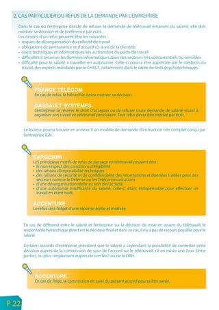 2. CAS PARTICULIER DU REFUS DE LA DEMANDE PAR L’ENTREPRISE
       Dans le cas où l’entreprise décide de refuser la demande de télétravail émanant du salarié, elle doit
       motiver sa décision et de préférence par écrit.
       Les raisons d’un refus peuvent être les suivantes :
       • risques de désorganisation du collectif de travail
       • obligations de permanence et d’accueil vis-à-vis de la clientèle
       • coûts techniques et informatiques liés au transfert du poste de travail
       • difficultés à sécuriser les données informatiques dans des secteurs très concurrentiels ou sensibles
       • difficulté pour le salarié à travailler en autonomie. Celle-ci pourra être appréciée par le médecin du
         travail, des experts mandatés par le CHSCT, notamment dans le cadre de tests psychotechniques.




                 En cas de refus, la hiérarchie devra motiver sa décision.


                 L’entreprise se réserve le droit d’accepter ou de refuser toute demande de salarié visant à
                 organiser son travail en télétravail pendulaire. Tout refus devra être motivé par écrit.


           Le lecteur pourra trouver en annexe 9 un modèle de demande d’instruction très complet conçu par
           l’entreprise IGN.




                Les principaux motifs de refus de passage en télétravail peuvent être :
                • le non-respect des conditions d’éligibilité
                • des raisons d’impossibilité techniques
                • des raisons de sécurité et de confidentialité des informations et données traitées pour des
                  secteurs comme la Défense ou les Télécommunications
                • d’une désorganisation réelle au sein de I’activité
                • d’une autonomie insuffisante du salarié, celle-ci étant indispensable pour effectuer un
                  travail en étant isolé.


                Le refus sera l’objet d’une réponse écrite et motivée


           En cas de différend entre le salarié et l’entreprise sur la décision de mise en œuvre du télétravail, le
           responsable hiérarchique direct est le décideur final et dans ce cas, il n’y a pas de recours possible pour le
           salarié.

           Certains accords d’entreprise prévoient que le salarié a cependant la possibilité de contester cette
           décision auprès de la commission de suivi de l’accord sur le télétravail, s’il en existe une (voir 3ème
           partie), ou plus simplement auprès de son N+2 ou de la DRH.




                 En cas de litige, la commission de suivi du présent accord pourra être saisie.



n
e   P 22
 