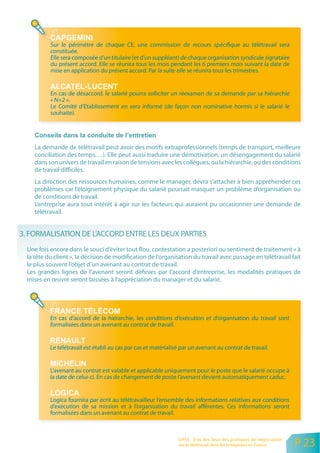 Sur le périmètre de chaque CE, une commission de recours spécifique au télétravail sera
           constituée.
           Elle sera composée d’un titulaire (et d’un suppléant) de chaque organisation syndicale signataire
           du présent accord. Elle se réunira tous les mois pendant les 6 premiers mois suivant la date de
           mise en application du présent accord. Par la suite elle se réunira tous les trimestres.


           En cas de désaccord, le salarié pourra solliciter un réexamen de sa demande par sa hiérarchie
           « N+2 ».
           Le Comité d’Etablissement en sera informé (de façon non nominative hormis si le salarié le
           souhaite).




     La demande de télétravail peut avoir des motifs extraprofessionnels (temps de transport, meilleure
     conciliation des temps,…). Elle peut aussi traduire une démotivation, un désengagement du salarié
     dans son univers de travail en raison de tensions avec les collègues, ou la hiérarchie, ou des conditions
     de travail difficiles.
     La direction des ressources humaines, comme le manager, devra s’attacher à bien appréhender ces
     problèmes car l’éloignement physique du salarié pourrait masquer un problème d’organisation ou
     de conditions de travail.
     L’entreprise aura tout intérêt à agir sur les facteurs qui auraient pu occasionner une demande de
     télétravail.


3. FORMALISATION DE L’ACCORD ENTRE LES DEUX PARTIES
  Une fois encore dans le souci d’éviter tout flou, contestation a posteriori ou sentiment de traitement « à
  la tête du client », la décision de modification de l’organisation du travail avec passage en télétravail fait
  le plus souvent l’objet d’un avenant au contrat de travail.
  Les grandes lignes de l’avenant seront définies par l’accord d’entreprise, les modalités pratiques de
  mises en œuvre seront laissées à l’appréciation du manager et du salarié.




           En cas d’accord de la hiérarchie, les conditions d’exécution et d’organisation du travail sont
           formalisées dans un avenant au contrat de travail.


           Le télétravail est établi au cas par cas et matérialisé par un avenant au contrat de travail.


           L’avenant au contrat est valable et applicable uniquement pour le poste que le salarié occupe à
           la date de celui-ci. En cas de changement de poste l’avenant devient automatiquement caduc.


           Logica fournira par écrit au télétravailleur l’ensemble des informations relatives aux conditions
           d’exécution de sa mission et à l’organisation du travail afférentes. Ces informations seront
           formalisées dans un avenant au contrat de travail.



                                                                 ORSE - Etat des lieux des pratiques de négociation
                                                                 sur le télétravail dans les entreprises en France    P 23
 