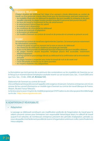 Chaque situation de télétravail fait l’objet d’un avenant à durée déterminée au contrat de
                 travail, ou d’un protocole à durée déterminée pour les fonctionnaires, précisant notamment :
                 • les modalités d’exécution du télétravail (la répartition des jours travaillés en entreprise et des jours
                   travaillés à domicile, les plages horaires pendant lesquelles le personnel doit pouvoir être joint)
                 • les lieux de travail et notamment le lieu de rattachement
                 • le rattachement hiérarchique du salarié
                 • le matériel mis à disposition
                 • les conditions de réversibilité du télétravail
                 • la durée de la période d’adaptation
                 • la formation au télétravail.
                 • Un modèle d’avenant au contrat de travail et de protocole est annexé au présent accord.


                 Un avenant au contrat de travail sera signé entre les 2 parties. Cet avenant précise notamment
                 les informations suivantes :
                 • intitulé du poste occupé au moment de la mise en œuvre du télétravail
                 • lieu d’exercice du télétravail, résidence principale par exemple
                 • le jour ou les demi-journées en télétravail ainsi que la fréquence des jours travaillés à distance
                 • les plages horaires durant lesquelles l’employé pourra être accessible, notamment
                   téléphoniquement
                 • le temps partiel en pourcentage dévolu au télétravail et la confirmation de la rémunération
                   annuelle
                 • les plages horaires à respecter pour éviter le travail de nuit et de week-end
                 • l’auto décompte en heures ou en demi-journées
                 • les moyens matériels mis à disposition.



       La formulation par écrit permet de se prémunir des contestations sur les modalités de l’exercice ou sur
       le fait qu’à un moment donné l’employeur souhaite revenir sur son accord. (Cass. Soc., 13 avril 2005 ainsi
       que Cass. Soc., 12 déc. 2000,              ).

       Elaboration de l’avenant au contrat de travail
       L’Accord National Interprofessionnel rappelle cette exigence d’avenant. Certaines entreprises ont mis en
       annexe de leur accord d’entreprise un modèle type d’avenant au contrat de travail (Banque de France,
       Alstom, Alcatel, France Telecom).
       Le lecteur pourra aussi s’inspirer du modèle proposé par CFDT Cadres ou de celui qui peut être téléchargé
       sur le site : http://www.ergostressie.com



     4. ADAPTATION ET RÉVERSIBILITÉ
       • Adaptation
           Le passage au télétravail constituant une modification profonde de l’organisation du travail pour le
           salarié concerné comme pour l’entreprise (son responsable hiérarchique direct, le collectif de travail
           auquel il est rattaché), de nombreuses entreprises prévoient des périodes d’adaptation, périodes au
           cours desquelles il est facilement possible de revenir à l’organisation antérieure si elle s’avère finalement
           mieux adaptée.




n
e   P 24
 
