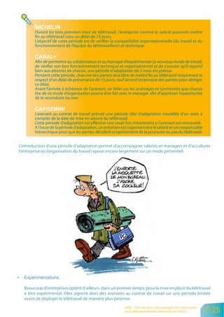 Durant les trois premiers mois de télétravail, l’entreprise comme le salarié pourront mettre
        fin au télétravail sous un délai de 15 jours.
        L’objectif de cette période est de vérifier la compatibilité organisationnelle (du travail et du
        fonctionnement de l’équipe du télétravailleur) et technique.


        Afin de permettre au collaborateur et au manager d’expérimenter ce nouveau mode de travail,
        de vérifier son bon fonctionnement technique et organisationnel et de s’assurer qu’il répond
        bien aux attentes de chacun, une période d’adaptation de 2 mois est prévue.
        Pendant cette période, chacune des parties sera libre de mettre fin au télétravail moyennant le
        respect d’un délai de prévenance de 15 jours, sauf accord réciproque des parties pour abréger
        ce délai.
        Avant l’arrivée à échéance de l’avenant, un bilan sur les avantages et contraintes que chacun
        tire de ce mode d’organisation pourra être fait avec le manager afin d’apprécier l’opportunité
        de le reconduire ou non.


        L’avenant au contrat de travail prévoit une période dite d’adaptation travaillée d’un mois à
        compter de la date de mise en oeuvre du télétravail.
        Cette période d’adaptation est effective une seule fois notamment si I’avenant est renouvelé.
        A I’issue de la période d’adaptation, un entretien est organisé entre le salarié et son responsable
        hiérarchique pour que les parties décident conjointement de la poursuite ou pas du télétravail.


L’introduction d’une période d’adaptation permet d’accompagner salariés et managers et d’acculturer
l’entreprise où l’organisation du travail repose encore largement sur un mode présentiel.




  Beaucoup d’entreprises optent d’ailleurs, dans un premier temps, pour la mise en place du télétravail
  à titre expérimental. Elles signent alors des avenants au contrat de travail sur une période limitée
  avant de déployer le télétravail de manière plus pérenne.
                                                             ORSE - Etat des lieux des pratiques de négociation
                                                             sur le télétravail dans les entreprises en France    P 25
 